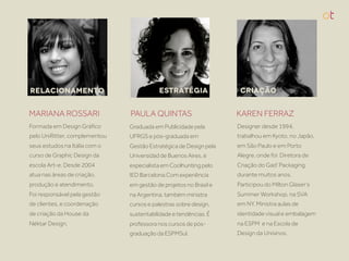 RELACIONAMENTO                            ESTRATÉGIA                CRIAÇÃO


MARIANA ROSSARI                PAULA QUINTAS                       KAREN FERRAZ
Formada em Design Gráﬁco       Graduada em Publicidade pela        Designer desde 1994,
pelo UniRitter, complementou   UFRGS e pós-graduada em             trabalhou em Kyoto, no Japão,
seus estudos na Itália com o   Gestão Estratégica de Design pela   em São Paulo e em Porto
curso de Graphic Design da     Universidad de Buenos Aires, é      Alegre, onde foi Diretora de
escola Art-e. Desde 2004       especialista em Coolhunting pelo    Criação do Gad’ Packaging
atua nas áreas de criação,     IED Barcelona.Com experiência       durante muitos anos.
produção e atendimento.        em gestão de projetos no Brasil e   Participou do Milton Glaser’s
Foi responsável pela gestão    na Argentina, também ministra       Summer Workshop, na SVA
de clientes, e coordenação     cursos e palestras sobre design,    em NY. Ministra aulas de
de criação da House da         sustentabilidade e tendências. É    identidade visual e embalagem
Néktar Design.                 professora nos cursos de pós-       na ESPM e na Escola de
                               graduação da ESPMSul.               Design da Unisinos.
 