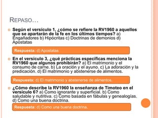 REPASO…
 Según el versículo 1, ¿cómo se refiere la RV1960 a aquellos
que se apartarán de la fe en los últimos tiempos? a)
Engañadores b) Hipócritas c) Doctrinas de demonios d)
Apostatas
 En el versículo 3, ¿qué prácticas específicas menciona la
RV1960 que algunos prohibirán? a) El matrimonio y el
consumo de carne. b) La oración y el ayuno. c) La adoración y la
predicación. d) El matrimonio y abstenerse de alimentos.
 ¿Cómo describe la RV1960 la enseñanza de Timoteo en el
versículo 6? a) Como ignorante y superficial. b) Como
saludable y nutritiva. c) Como basada en fábulas y genealogías.
d) Como una buena doctrina.
Respuesta: d) Apostatas
Respuesta: d) El matrimonio y abstenerse de alimentos.
Respuesta: d) Como una buena doctrina.
 