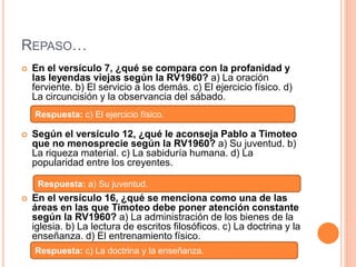 REPASO…
 En el versículo 7, ¿qué se compara con la profanidad y
las leyendas viejas según la RV1960? a) La oración
ferviente. b) El servicio a los demás. c) El ejercicio físico. d)
La circuncisión y la observancia del sábado.
 Según el versículo 12, ¿qué le aconseja Pablo a Timoteo
que no menosprecie según la RV1960? a) Su juventud. b)
La riqueza material. c) La sabiduría humana. d) La
popularidad entre los creyentes.
 En el versículo 16, ¿qué se menciona como una de las
áreas en las que Timoteo debe poner atención constante
según la RV1960? a) La administración de los bienes de la
iglesia. b) La lectura de escritos filosóficos. c) La doctrina y la
enseñanza. d) El entrenamiento físico.
Respuesta: c) El ejercicio físico.
Respuesta: a) Su juventud.
Respuesta: c) La doctrina y la enseñanza.
 