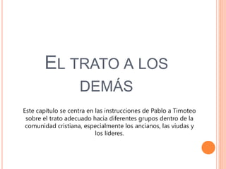 EL TRATO A LOS
DEMÁS
Este capítulo se centra en las instrucciones de Pablo a Timoteo
sobre el trato adecuado hacia diferentes grupos dentro de la
comunidad cristiana, especialmente los ancianos, las viudas y
los líderes.
 