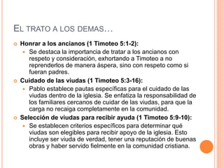 EL TRATO A LOS DEMAS…
 Honrar a los ancianos (1 Timoteo 5:1-2):
 Se destaca la importancia de tratar a los ancianos con
respeto y consideración, exhortando a Timoteo a no
reprenderlos de manera áspera, sino con respeto como si
fueran padres.
 Cuidado de las viudas (1 Timoteo 5:3-16):
 Pablo establece pautas específicas para el cuidado de las
viudas dentro de la iglesia. Se enfatiza la responsabilidad de
los familiares cercanos de cuidar de las viudas, para que la
carga no recaiga completamente en la comunidad.
 Selección de viudas para recibir ayuda (1 Timoteo 5:9-10):
 Se establecen criterios específicos para determinar qué
viudas son elegibles para recibir apoyo de la iglesia. Esto
incluye ser viuda de verdad, tener una reputación de buenas
obras y haber servido fielmente en la comunidad cristiana.
 