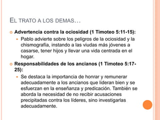 EL TRATO A LOS DEMAS…
 Advertencia contra la ociosidad (1 Timoteo 5:11-15):
 Pablo advierte sobre los peligros de la ociosidad y la
chismografía, instando a las viudas más jóvenes a
casarse, tener hijos y llevar una vida centrada en el
hogar.
 Responsabilidades de los ancianos (1 Timoteo 5:17-
25):
 Se destaca la importancia de honrar y remunerar
adecuadamente a los ancianos que lideran bien y se
esfuerzan en la enseñanza y predicación. También se
aborda la necesidad de no recibir acusaciones
precipitadas contra los líderes, sino investigarlas
adecuadamente.
 