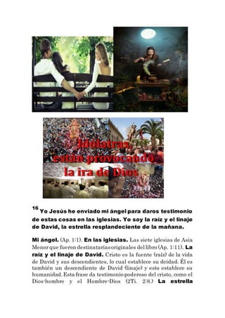 16
Yo Jesús he enviado mi ángel para daros testimonio
de estas cosas en las iglesias. Yo soy la raíz y el linaje
de David, la estrella resplandeciente de la mañana.
Mi ángel. (Ap. 1:1). En las iglesias. Las siete iglesias de Asia
Menorque fueron destinatariasoriginales del libro (Ap. 1:11). La
raíz y el linaje de David. Cristo es la fuente (raíz) de la vida
de David y sus descendientes, lo cual establece su deidad. Él es
también un descendiente de David (linaje) y esto establece su
humanidad.Esta frase da testimonio poderoso del cristo, como el
Dios-hombre y el Hombre-Dios (2Ti. 2:8.) La estrella
 