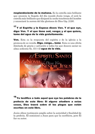 resplandeciente de la mañana. Es la estrella más brillante
que anuncia la llegada del día cuando Jesús venga, el será la
estrella más brillante que disipará la noche tenebrosadel hombre
y anunciará la aurora del día gloriosos de Dios (Ap. 2:28).
17
Y el Espíritu y la Esposa dicen: Ven. Y el que oye,
diga: Ven. Y el que tiene sed, venga; y el que quiera,
tome del agua de la vida gratuitamente.
Ven. Esta es la respuesta del espíritu y de la iglesia a la
promesa de su venida.Diga. venga… tome. Esta es una oferta
ilimitada de gracia y salvación a todos los que deseen saciar su
alma sedienta (Is. 55:1-2) agua de la vida.
18
Yo testifico a todo aquel que oye las palabras de la
profecía de este libro: Si alguno añadiere a estas
cosas, Dios traerá sobre él las plagas que están
escritas en este libro.
Jesús ofrece testimonio amplio sobre la autoridad y finalidad de
la profecía. Él comisionó a Juan para que la escribiera, pero Él
fue su autor.
 