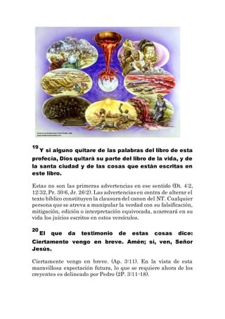 19
Y si alguno quitare de las palabras del libro de esta
profecía, Dios quitará su parte del libro de la vida, y de
la santa ciudad y de las cosas que están escritas en
este libro.
Estas no son las primeras advertencias en ese sentido (Dt. 4:2,
12:32,Pr. 30:6, Jr. 26:2). Las advertencias en contra de alterar el
texto bíblico constituyen la clausura del canon del NT. Cualquier
persona que se atreva a manipular la verdad con su falsificación,
mitigación, edición o interpretación equivocada, acarreará en su
vida los juicios escritos en estos versículos.
20
El que da testimonio de estas cosas dice:
Ciertamente vengo en breve. Amén; sí, ven, Señor
Jesús.
Ciertamente vengo en breve. (Ap. 3:11). En la vista de esta
maravillosa expectación futura, lo que se requiere ahora de los
creyentes es delineado por Pedro (2P. 3:11-18).
 