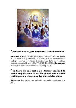 4
y verán su rostro, y su nombre estará en sus frentes.
Verán su rostro. Ningún ser humano no glorificado podría ver
a Dios cara cara y vivir (Ex. 33:20-23), pero los residentes del
cielo pueden ver el rostro de Dios sin sufrir daño porque ahora
son santos como Él (Jn. 1:18, 1Ti. 6:16, 1Jn. 3:20). Su nombre
ellos son la posesión personal de Dios (Ap. 3:12).
5
No habrá allí más noche; y no tienen necesidad de
luz de lámpara, ni de luz del sol, porque Dios el Señor
los iluminará; y reinarán por los siglos de los siglos.
Reinaran. Los ciudadanos del reino son más que siervos (Ap.
3:21)
 
