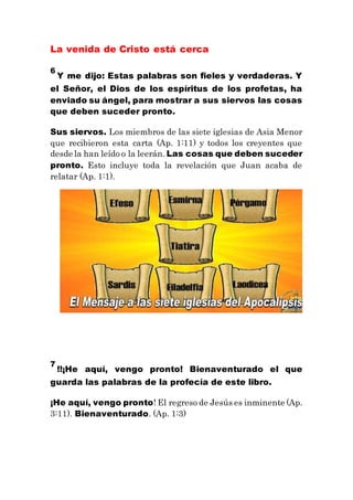 La venida de Cristo está cerca
6
Y me dijo: Estas palabras son fieles y verdaderas. Y
el Señor, el Dios de los espíritus de los profetas, ha
enviado su ángel, para mostrar a sus siervos las cosas
que deben suceder pronto.
Sus siervos. Los miembros de las siete iglesias de Asia Menor
que recibieron esta carta (Ap. 1:11) y todos los creyentes que
desde la han leído o la leerán. Las cosas que deben suceder
pronto. Esto incluye toda la revelación que Juan acaba de
relatar (Ap. 1:1).
7
!!¡He aquí, vengo pronto! Bienaventurado el que
guarda las palabras de la profecía de este libro.
¡He aquí, vengo pronto! El regreso de Jesús es inminente (Ap.
3:11). Bienaventurado. (Ap. 1:3)
 