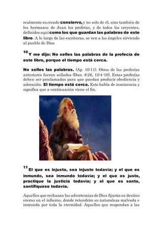 realmente su creado consiervo, y no solo de él, sino también de
los hermanos de Juan los profetas, y de todos los creyentes,
definidos aquí como los que guardan las palabras de este
libro. A lo largo de las escrituras, se ven a los ángeles sirviendo
al pueblo de Dios
10
Y me dijo: No selles las palabras de la profecía de
este libro, porque el tiempo está cerca.
No selles las palabras. (Ap. 10:11). Otros de las profecías
anteriores fueron sellados (Dan. 8:26, 12:4-10). Estas profecías
deben ser proclamadas para que puedan producir obediencia y
adoración. El tiempo está cerca. Esto habla de inminencia y
significa que a continuación viene el fin.
11
El que es injusto, sea injusto todavía; y el que es
inmundo, sea inmundo todavía; y el que es justo,
practique la justicia todavía; y el que es santo,
santifíquese todavía.
Aquellos que rechazan las advertencias de Dios fijarán su destino
eterno en el infierno, donde retendrán su naturaleza malvada e
inmunda por toda la eternidad. Aquellos que respondan a las
 