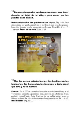 14
Bienaventurados los que lavan sus ropas, para tener
derecho al árbol de la vida, y para entrar por las
puertas en la ciudad.
Bienaventurados los que lavan sus ropas. (Ap. 1:3). Esto
simboliza a los que han recibido el perdón de sus pecados porque
han sido limpios por la sangre de cordero de Dios (He. 9:14, 1P.
1:18-19). Árbol de la vida. (Gen. 2:9).
15
Mas los perros estarán fuera, y los hechiceros, los
fornicarios, los homicidas, los idólatras, y todo aquel
que ama y hace mentira.
Perros. En el NT se consideraban criaturas indeseables y si el
Termino se aplicaba a personas hacía referencia a todo los de un
carácter moral bajo. Esta designación se aplicó entre otros, a
líderes infieles (Is. 56:10),homosexuales y prostitutas (Dt. 23:18).
Hechiceros (Ap.9:21).
 