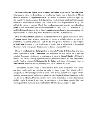 De la esclavitud en Egipto hasta la muerte del Señor, transcurre la Época Israelita.
Esta época se inicia con la salida de los israelitas de Egipto, bajo la dirección de Moisés
(Éxodo). Ahí se da la Dispensación de la Ley, porque la nación de Israel sería regida por
ella (Juan1:17). La dispensación de la Ley termina con la primera venida de Cristo, cuando
comenzó la predicación del reino de Dios (Lucas 16:16). En la dispensación de la Ley Dios
celebró dos pactos: el pacto de Jehová Dios con Israel, conocido también como el antiguo
pacto, el cual tenía como señal el día sábado (Éxodo 19:5; 31:12-17; 2 Corintios 3:14);
también Dios celebró con su siervo David en pacto real, en el cual se aseguraba que de este
rey descendería el Mesías, Rey eterno de justicia (Salmo 89:3-4; Jeremías 33:15).
De la muerte del Señor Jesús hasta el arrebatamiento de la iglesia, transcurre la época
Cristiana, donde Israel al estar endurecido, es puesto a un lado mientras sea salva la
plenitud de los gentiles (Romanos 11:25-29). En esta época se desarrolla la Dispensación
de la Gracia, distinta a la Ley, donde reina la gracia, para la salvación de la humanidad
(Romanos 5:21). Esta época y dispensación, ha durado cerca de 2000 años.
Desde el arrebatamiento de la iglesia y la Segunda Venida de Cristo, hay siete años,
donde transcurre la Gran Tribulación (que miraremos en más detalle en el próximo
estudio). Terminado este tiempo, se establece en la tierra la Época Milenial (el Milenio),
donde Cristo con sus santos y el pueblo de Israel, gobernarán durante mil años sobre todo el
mundo. Aquí se establece la Dispensación del Reino; y el Señor celebrará con Israel en
Nuevo Pacto, anunciado por los profetas (Isaías 2:1-4; Jeremías 31:31-34).
Terminado los mil años, ocurre la última rebelión de los malos contra Dios, pues Satanás
que había estado atado por mil años, es suelto por poco tiempo (Apocalipsis 20:7-10).
Enseguida, se establece el juicio ante el Gran Trono Blanco, donde Cristo juzgará a todos
los seres humanos que no recibieron la salvación ofrecida por el Señor (Apocalipsis 20:11-
15). De ahí en adelante, Dios crea un cielo nuevo y una tierra nueva, la Nueva Jerusalén, la
ciudad celestial desciende de los cielos y se establece en la tierra, donde morarán Dios y sus
siervos por toda la eternidad, esta es la Eternidad Gloriosa (Apocalipsis 21-22).
 