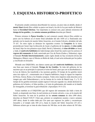 3. ESQUEMA HISTORICO-PROFETICO
El presente estudio comienza describiendo los sucesos, un poco más en detalle, desde el
monte Sinaí (donde Dios celebró su pacto con Israel y les dio la Ley por medio de Moisés)
hasta la Eternidad Gloriosa. Tan importante es conocer esto, pues además miraremos el
tiempo de los gentiles y las setenta semanas proféticas descritas por Daniel.
Primero miramos la Época Israelita, la cual comenzó cuando Jehová Dios celebró su
pacto con los hebreos en el monte Sinaí (alrededor del año 1650 a.C.); finalizando este
periodo con la muerte de nuestro Señor Jesucristo, en el monte Calvario, alrededor del año
33 d.C. En estos siglos se destacan los siguientes eventos: la Conquista de la tierra
prometida por Israel, bajo la dirección de Josué; el gobierno de los jueces; el reino unido
de Israel, bajo los tres primeros reyes (Saúl, David y Salomón); el reino dividido en Israel
y Judá; el cautiverio babilónico de Judá (tiempo antes Israel fue cautivo por los asirios); el
regreso del remanente de Judá, autorizado por Ciro de Persia (Esdras y Nehemías); sigue
el llamado Periodo Intertestamentario, cuatro siglos donde no hay revelación divina (de
Malaquías a Mateo); nace el Mesías en Belén de Judá, el cual sería rechazado por los judíos
y crucificado en Jerusalén.
Mirando este ESQUEMA, nos damos cuenta que del cautiverio babilónico, desciende
una línea que marca el llamado Tiempo de los Gentiles. Se trata del gobierno de las
naciones que en un principio lo ejercería el reino de Israel, pero que con su desobediencia a
la Ley de Jehová, fue transferido a las naciones gentiles. El tiempo de los gentiles inició
unos seis siglos a.C., comenzando con el Imperio babilónico, luego le siguen los imperios
de Persia, Grecia, Roma y los Estados europeos. Todos estos imperios están descritos en la
imagen que soñó Nabucodonosor y en las bestias de la visión de Daniel (cap. 2 y 7). El
tiempo de los gentiles terminará cuando regrese Cristo por segunda vez, donde destruirá los
gobiernos de la bestia y el falso profeta, y el resto de gobernantes del mundo en la batalla
de Armagedón, al terminar la gran tribulación (Apocalipsis 19:11-21).
Vemos también en el ESQUEMA que del regreso del remanente (de Judá a tierra de
Israel), se desprende una línea, la cual termina en el monte calvario, o sea, en la muerte del
Señor Jesucristo. Se trata de la profecía de las setenta semanas de años (490 años),
descritas en Daniel 9:20-27. Claro que, primero se cumplieron sesenta y nueve semanas
(483 años), desde la orden dada por Ciro para que regresen los judíos y reconstruyan
Jerusalén y el templo (año 444 a.C.), hasta la muerte del Señor Jesucristo (33 d.C.).
Debemos aclarar que se trata de años lunares de 360 días; no de años solares de 365 días.
 