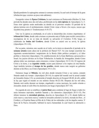 Queda pendiente la septuaginta semana (o semana setenta), la cual será el tiempo de la gran
tribulación (que veremos un poco más adelante).
Enseguida vemos la Época Cristiana, la cual comienza en Pentecostés (Hechos 2). Este
periodo ha durado unos dos mil años, profetizado en las siete iglesias de Apocalipsis 2 y 3.
Estas siete iglesias serán analizadas en detalle en el próximo estudio. El periodo de la
iglesia termina con el arrebatamiento, donde Cristo viene a llevar a los suyos, suceso que
sucederá muy pronto (1 Tesalonicenses 4:16-17).
Una vez la iglesia es arrebatada, en el cielo se desarrollan dos eventos importantes: el
tribunal de Cristo, donde cada cristiano se presenta ante el Señor para recibir corrección o
recompensa de él, no se trata de decidir su salvación (2 Corintios 5:10); luego, se
celebrarán las bodas del Cordero, donde Cristo se casará con su novia, la iglesia
(Apocalipsis 19:1-10).
Por su parte, mientras esto sucede en el cielo, en la tierra se desarrolla el periodo de la
semana setenta (siete años) de la profecía de Daniel 9:27. En este tiempo ocurrirán los
siguientes acontecimientos: surgimiento de la Bestia (líder político europeo) y el falso
profeta o Anticristo (Apocalipsis 13); establecimiento de la Gran Babilonia; persecución a
Israel; los juicios divinos en la Gran Tribulación; la batalla de Armagedón, donde Cristo
aplasta todos sus enemigos, para comenzar a reinar (Apocalipsis 16:12-16). El regreso de
Cristo a la tierra, o su segunda venida, ocurre para destruir a los impíos en esta batalla.
Aquí también termina el tiempo de los gentiles, donde nunca más surgirá un gobierno
distinto al de Dios y su Cristo (Apocalipsis 19:11-21).
Entramos luego al Milenio, los mil años donde reinarán Cristo y sus santos, estando
Satanás atado ese tiempo (Apocalipsis 20:1-6); la capital del mundo será la actual ciudad
de Jerusalén (Isaías 2:3); se construirán el templo descrito en Ezequiel 40-48; de allí, saldrá
la ley que regirá al mundo en ese milenio (Isaías 66:22-24). Después de los mil años,
Satanás será suelto durante un tiempo, engañando a varias naciones, las cuales sitiarán a
Jerusalén; desde el cielo Dios los destruirá con fuego (Apocalipsis 20:7-10).
En seguida de esto se establece el juicio final, para condenar al lago de fuego a todos los
seres humanos malvados, también Satanás y los demonios (Apocalipsis 20:11-15). Por
último tenemos la eternidad gloriosa, descrita en Apocalipsis 21 y 22, donde habrá un
cielo nuevo y una tierra nueva; vendrá la Jerusalén celestial a la tierra, morada de Dios , el
Cordero y el Espíritu Santo (el Río de la Vida), de los redimidos y de los ángeles santos. Y
fuera de la Nueva Jerusalén, habitará la nueva humanidad, la cual traerá su adoración a
Dios.
 