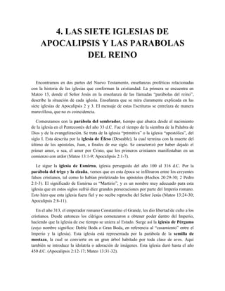 4. LAS SIETE IGLESIAS DE
APOCALIPSIS Y LAS PARABOLAS
DEL REINO
Encontramos en dos partes del Nuevo Testamento, enseñanzas proféticas relacionadas
con la historia de las iglesias que conforman la cristiandad. La primera se encuentra en
Mateo 13, donde el Señor Jesús en la enseñanza de las llamadas “parábolas del reino”,
describe la situación de cada iglesia. Enseñanza que se mira claramente explicada en las
siete iglesias de Apocalipsis 2 y 3. El mensaje de estas Escrituras se entrelaza de manera
maravillosa, que no es coincidencia.
Comenzamos con la parábola del sembrador, tiempo que abarca desde el nacimiento
de la iglesia en el Pentecostés del año 33 d.C. Fue el tiempo de la siembra de la Palabra de
Dios y de la evangelización. Se trata de la iglesia “primitiva” o la iglesia “apostólica”, del
siglo I. Esta descrita por la iglesia de Éfeso (Deseable), la cual termina con la muerte del
último de los apóstoles, Juan, a finales de ese siglo. Se caracterizó por haber dejado el
primer amor, o sea, el amor por Cristo, que los primeros cristianos manifestaban en un
comienzo con ardor (Mateo 13:1-9; Apocalipsis 2:1-7).
Le sigue la iglesia de Esmirna, iglesia perseguida del año 100 al 316 d.C. Por la
parábola del trigo y la cizaña, vemos que en esta época se infiltraron entre los creyentes
falsos cristianos, tal como lo habían profetizado los apóstoles (Hechos 20:29-30; 2 Pedro
2:1-3). El significado de Esmirna es “Martirio”, y es un nombre muy adecuado para esta
iglesia que en estos siglos sufrió diez grandes persecuciones por parte del Imperio romano.
Esto hizo que esta iglesia fuera fiel y no recibe reproche del Señor Jesús (Mateo 13:24-30;
Apocalipsis 2:8-11).
En el año 313, el emperador romano Constantino el Grande, les dio libertad de culto a los
cristianos. Desde entonces los clérigos comenzaron a obtener poder dentro del Imperio,
haciendo que la iglesia de ese tiempo se uniera al Estado. Surge así la iglesia de Pérgamo
(cuyo nombre significa: Doble Boda o Gran Boda, en referencia al “casamiento” entre el
Imperio y la iglesia). Esta iglesia está representada por la parábola de la semilla de
mostaza, la cual se convierte en un gran árbol habitado por toda clase de aves. Aquí
también se introduce la idolatría o adoración de imágenes. Esta iglesia duró hasta el año
450 d.C. (Apocalipsis 2:12-17; Mateo 13:31-32).
 