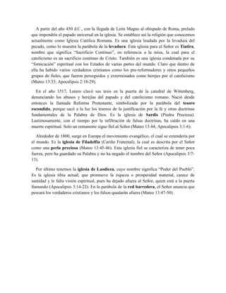 A partir del año 450 d.C., con la llegada de León Magno al obispado de Roma, prelado
que impondría el papado universal en la iglesia. Se establece así la religión que conocemos
actualmente como Iglesia Católica Romana. Es una iglesia leudada por la levadura del
pecado, como lo muestra la parábola de la levadura. Esta iglesia para el Señor es Tiatira,
nombre que significa “Sacrificio Continuo”, en referencia a la misa, la cual para el
catolicismo es un sacrificio continuo de Cristo. También es una iglesia condenada por su
“fornicación” espiritual con los Estados de varias partes del mundo. Claro que dentro de
ella ha habido varios verdaderos cristianos como los pre-reformadores y otros pequeños
grupos de fieles, que fueron perseguidos y exterminados como herejes por el catolicismo
(Mateo 13:33; Apocalipsis 2:18-29).
En el año 1517, Lutero clavó sus tesis en la puerta de la catedral de Wittenberg,
denunciando los abusos y herejías del papado y del catolicismo romano. Nació desde
entonces la llamada Reforma Protestante, simbolizada por la parábola del tesoro
escondido, porque sacó a la luz los tesoros de la justificación por la fe y otras doctrinas
fundamentales de la Palabra de Dios. Es la iglesia de Sardis (Piedra Preciosa).
Lastimosamente, con el tiempo por la infiltración de falsas doctrinas, ha caído en una
muerte espiritual. Solo un remanente sigue fiel al Señor (Mateo 13:44; Apocalipsis 3:1-6).
Alrededor de 1800, surge en Europa el movimiento evangélico, el cual se extendería por
el mundo. Es la iglesia de Filadelfia (Cariño Fraternal), la cual es descrita por el Señor
como una perla preciosa (Mateo 13:45-46). Esta iglesia fiel se caracteriza de tener poca
fuerza, pero ha guardado su Palabra y no ha negado el nombre del Señor (Apocalipsis 3:7-
13).
Por último tenemos la iglesia de Laodicea, cuyo nombre significa “Poder del Pueblo”.
Es la iglesia tibia actual, que promueve la riqueza o prosperidad material, carece de
santidad y le falta visión espiritual, pues ha dejado afuera al Señor, quien está a la puerta
llamando (Apocalipsis 3:14-22). En la parábola de la red barredera, el Señor anuncia que
pescará los verdaderos cristianos y los falsos quedarán afuera (Mateo 13:47-50).
 