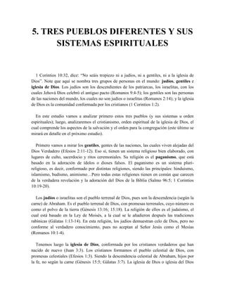 5. TRES PUEBLOS DIFERENTES Y SUS
SISTEMAS ESPIRITUALES
1 Corintios 10:32, dice: “No seáis tropiezo ni a judíos, ni a gentiles, ni a la iglesia de
Dios”. Note que aquí se nombra tres grupos de personas en el mundo: judíos, gentiles e
iglesia de Dios. Los judíos son los descendientes de los patriarcas, los israelitas, con los
cuales Jehová Dios celebró el antiguo pacto (Romanos 9:4-5); los gentiles son las personas
de las naciones del mundo, los cuales no son judíos o israelitas (Romanos 2:14); y la iglesia
de Dios es la comunidad conformada por los cristianos (1 Corintios 1:2).
En este estudio vamos a analizar primero estos tres pueblos (y sus sistemas u orden
espirituales); luego, analizaremos el cristianismo, orden espiritual de la iglesia de Dios, el
cual comprende los aspectos de la salvación y el orden para la congregación (este último se
mirará en detalle en el próximo estudio).
Primero vamos a mirar los gentiles, gentes de las naciones, las cuales viven alejadas del
Dios Verdadero (Efesios 2:11-12). Eso sí, tienen un sistema religioso bien elaborado, con
lugares de culto, sacerdocio y ritos ceremoniales. Su religión es el paganismo, que está
basado en la adoración de ídolos o dioses falsos. El paganismo es un sistema pluri-
religioso, es decir, conformado por distintas religiones, siendo las principales: hinduismo,
islamismo, budismo, animismo…Pero todas estas religiones tienen en común que carecen
de la verdadera revelación y la adoración del Dios de la Biblia (Salmo 96:5; 1 Corintios
10:19-20).
Los judíos o israelitas son el pueblo terrenal de Dios, pues son la descendencia (según la
carne) de Abraham. Es el pueblo terrenal de Dios, con promesas terrenales, cuyo número es
como el polvo de la tierra (Génesis 13:16; 15:18). La religión de ellos es el judaísmo, el
cual está basado en la Ley de Moisés, a la cual se le añadieron después las tradiciones
rabínicas (Gálatas 1:13-14). En esta religión, los judíos demuestran celo de Dios, pero no
conforme al verdadero conocimiento, pues no aceptan al Señor Jesús como el Mesías
(Romanos 10:1-4).
Tenemos luego la iglesia de Dios, conformada por los cristianos verdaderos que han
nacido de nuevo (Juan 3:3). Los cristianos formamos el pueblo celestial de Dios, con
promesas celestiales (Efesios 1:3). Siendo la descendencia celestial de Abraham, hijos por
la fe, no según la carne (Génesis 15:5; Gálatas 3:7). La iglesia de Dios o iglesia del Dios
 