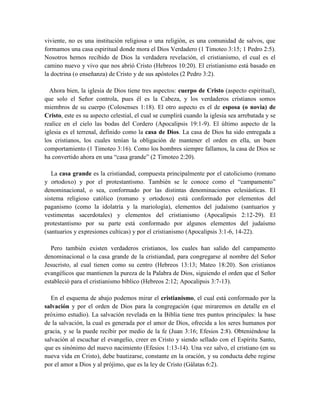 viviente, no es una institución religiosa o una religión, es una comunidad de salvos, que
formamos una casa espiritual donde mora el Dios Verdadero (1 Timoteo 3:15; 1 Pedro 2:5).
Nosotros hemos recibido de Dios la verdadera revelación, el cristianismo, el cual es el
camino nuevo y vivo que nos abrió Cristo (Hebreos 10:20). El cristianismo está basado en
la doctrina (o enseñanza) de Cristo y de sus apóstoles (2 Pedro 3:2).
Ahora bien, la iglesia de Dios tiene tres aspectos: cuerpo de Cristo (aspecto espiritual),
que solo el Señor controla, pues él es la Cabeza, y los verdaderos cristianos somos
miembros de su cuerpo (Colosenses 1:18). El otro aspecto es el de esposa (o novia) de
Cristo, este es su aspecto celestial, el cual se cumplirá cuando la iglesia sea arrebatada y se
realice en el cielo las bodas del Cordero (Apocalipsis 19:1-9). El último aspecto de la
iglesia es el terrenal, definido como la casa de Dios. La casa de Dios ha sido entregada a
los cristianos, los cuales tenían la obligación de mantener el orden en ella, un buen
comportamiento (1 Timoteo 3:16). Como los hombres siempre fallamos, la casa de Dios se
ha convertido ahora en una “casa grande” (2 Timoteo 2:20).
La casa grande es la cristiandad, compuesta principalmente por el catolicismo (romano
y ortodoxo) y por el protestantismo. También se le conoce como el “campamento”
denominacional, o sea, conformado por las distintas denominaciones eclesiásticas. El
sistema religioso católico (romano y ortodoxo) está conformado por elementos del
paganismo (como la idolatría y la mariología), elementos del judaísmo (santuarios y
vestimentas sacerdotales) y elementos del cristianismo (Apocalipsis 2:12-29). El
protestantismo por su parte está conformado por algunos elementos del judaísmo
(santuarios y expresiones culticas) y por el cristianismo (Apocalipsis 3:1-6, 14-22).
Pero también existen verdaderos cristianos, los cuales han salido del campamento
denominacional o la casa grande de la cristiandad, para congregarse al nombre del Señor
Jesucristo, al cual tienen como su centro (Hebreos 13:13; Mateo 18:20). Son cristianos
evangélicos que mantienen la pureza de la Palabra de Dios, siguiendo el orden que el Señor
estableció para el cristianismo bíblico (Hebreos 2:12; Apocalipsis 3:7-13).
En el esquema de abajo podemos mirar el cristianismo, el cual está conformado por la
salvación y por el orden de Dios para la congregación (que miraremos en detalle en el
próximo estudio). La salvación revelada en la Biblia tiene tres puntos principales: la base
de la salvación, la cual es generada por el amor de Dios, ofrecida a los seres humanos por
gracia, y se la puede recibir por medio de la fe (Juan 3:16; Efesios 2:8). Obteniéndose la
salvación al escuchar el evangelio, creer en Cristo y siendo sellado con el Espíritu Santo,
que es sinónimo del nuevo nacimiento (Efesios 1:13-14). Una vez salvo, el cristiano (en su
nueva vida en Cristo), debe bautizarse, constante en la oración, y su conducta debe regirse
por el amor a Dios y al prójimo, que es la ley de Cristo (Gálatas 6:2).
 
