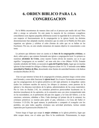 6. ORDEN BIBLICO PARA LA
CONGREGACION
En la Biblia encontramos de manera clara cuál es el proceso por medio del cual Dios
obró y otorga su salvación. En este punto la mayoría de los cristianos evangélicos
concordamos (con algunas pequeñas diferencias (como la seguridad de la salvación). Pero,
con respecto al funcionamiento de la congregación (o la iglesia local), las distintas
denominaciones han adoptado muchos elementos que no están en la Palabra de Dios para
organizar sus iglesias y celebrar el culto (formas de culto que no se hallan en las
Escrituras). Por eso, en este estudio miraremos de manera objetiva lo concerniente a este
tema.
Lo primero que debemos tener en cuenta es la base de la congregación cristiana, es
decir, sobre quien y que estamos formando una iglesia o congregación local. Lo primero es
reunirnos alrededor de Cristo, como nuestro Centro divino de reunión; eso es lo que
significa “congregarse en su nombre”, así sean solo dos o tres (Mateo 18:20). Estando
reunidos alrededor del Señor, es necesaria la guía del Espíritu Santo, lugar que en muchas
iglesias la han tomado los clérigos o líderes religiosos (Juan 16:13). Y teniendo como única
autoridad la Palabra de Dios, descartando otras fuentes de autoridad humana o de dudosa
revelación (Hechos 20:32).
Una vez que tenemos la base de la congregación cristiana, pasamos luego a mirar cómo
está formada y como debe funcionar la iglesia local. En el nuevo Testamento encontramos
que las congregaciones de la iglesia primitiva (o del siglo primero), la integraban: santos
(todos los cristianos nacidos de nuevo), los obispos (o ancianos, como pastores de la
iglesia) y los diáconos (servidores de la iglesia, administradores de las cosas materiales).
Por lo visto en Hechos 2:42, los cristianos primitivos perseveraban localmente en: la
doctrina (enseñanza) de los apóstoles, en la comunión unos con otros (compartiendo todo
en las necesidades), en el partimiento del pan (los ágapes y la Cena del Señor), y en las
oraciones; asimismo, alababan a Dios. Cada domingo (el primer día de la semana), los
cristianos primitivos se reunían para partir el pan, referencia a la Cena del Señor (1
Corintios 11:23-26). De igual manera, la predicación o compartir el evangelio con los
perdidos, era para todos aquellos cristianos una actividad prioritaria, incluso siendo
esparcidos por la persecución (Hechos 8:4).
Vemos luego el lugar que ocupa la mujer cristiana en la iglesia primitiva, lugar que
debe ocupar ahora, con el orden que Dios le ha establecido. Primeramente, la mujer
 