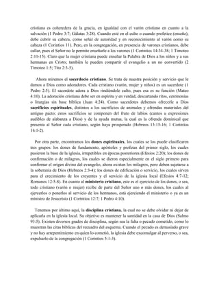 cristiana es coheredera de la gracia, en igualdad con el varón cristiano en cuanto a la
salvación (1 Pedro 3:7; Gálatas 3:28). Cuando esté en el culto o cuando profetice (enseñe),
debe cubrir su cabeza, como señal de autoridad y en reconocimiento al varón como su
cabeza (1 Corintios 11). Pero, en la congregación, en presencia de varones cristianos, debe
callar, pues el Señor no le permite enseñarle a los varones (1 Corintios 14:34-38; 1 Timoteo
2:11-15). Claro que la mujer cristiana puede enseñar la Palabra de Dios a los niños y a sus
hermanas en Cristo; también le pueden compartir el evangelio a un no convertido (2
Timoteo 1:5; Tito 2:3-5).
Ahora miremos el sacerdocio cristiano. Se trata de nuestra posición y servicio que le
damos a Dios como adoradores. Cada cristiano (varón, mujer y niños) es un sacerdote (1
Pedro 2:5). El sacerdote adora a Dios rindiéndole culto, pues esa es su función (Mateo
4:10). La adoración cristiana debe ser en espíritu y en verdad, descartando ritos, ceremonias
o liturgias sin base bíblica (Juan 4:24). Como sacerdotes debemos ofrecerle a Dios
sacrificios espirituales, distintos a los sacrificios de animales y ofrendas materiales del
antiguo pacto; estos sacrificios se componen del fruto de labios (cantos u expresiones
audibles de alabanza a Dios) y de la ayuda mutua, la cual es la ofrenda dominical que
presenta al Señor cada cristiano, según haya prosperado (Hebreos 13:15-16; 1 Corintios
16:1-2).
Por otra parte, encontramos los dones espirituales, los cuales se los puede clasificaren
tres grupos: los dones de fundamento, apóstoles y profetas del primer siglo, los cuales
pusieron la base de la iglesia, irrepetibles en épocas posteriores (Efesios 2:20); los dones de
confirmación o de milagros, los cuales se dieron especialmente en el siglo primero para
confirmar el origen divino del evangelio, ahora existen los milagros, pero deben sujetarse a
la soberanía de Dios (Hebreos 2:3-4); los dones de edificación o servicio, los cuales sirven
para el crecimiento de los creyentes y el servicio de la iglesia local (Efesios 4:7-12;
Romanos 12:5-8). En cuanto al ministerio cristiano, este es el ejercicio de los dones, o sea,
todo cristiano (varón o mujer) recibe de parte del Señor uno o más dones, los cuales al
ejercerlos o ponerlos al servicio de los hermanos, está ejerciendo el ministerio o ya es un
ministro de Jesucristo (1 Corintios 12:7; 1 Pedro 4:10).
Tenemos por último aquí, la disciplina cristiana, la cual no se debe olvidar ni dejar de
aplicarla en la iglesia local. Su objetivo es mantener la santidad en la casa de Dios (Salmo
93:5). Existen diversos grados de disciplina, según sea la falta o pecado cometido, como lo
muestran las citas bíblicas del recuadro del esquema. Cuando el pecado es demasiado grave
y no hay arrepentimiento en quien lo cometió, la iglesia debe excomulgar al perverso, o sea,
expulsarlo de la congregación (1 Corintios 5:1-3).
 
