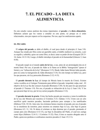7. EL PECADO - LA DIETA
ALIMENTICIA
En este estudio vamos analizar dos temas importantes: el pecado y la dieta alimenticia.
Debemos aclarar que los vamos a estudiar en este punto, no porque en sí estén
relacionados, sino por espacio en los esquemas. Por eso, aquí los analizaremos aparte.
EL PECADO:
El origen del pecado se debe al diablo, el cual peca desde el principio (1 Juan 3:8).
Aunque fue creado por Dios como un querubín santo, el diablo enalteció su corazón, y por
su orgullo y soberbia, quiso ser como Dios, es decir, tener su poder divino (Ezequiel 28:13-
16; Isaías 14:12-14). Luego, el diablo introdujo el pecado en la humanidad (Génesis 3; Juan
8:44).
El pecado surgió en el mundo antes de la Ley, o sea, antes de ser promulgada ésta en el
monte Sinaí. Por eso, el pecado de Adán se le llama en la Biblia “transgresión” (pasar el
limite) y no “infracción de la ley” (Romanos 5:15). Desde Adán hasta Moisés hubo pecado,
pero no como la transgresión de Adán (Romanos 5:14). En este tiempo no había Ley, pero
los que pecaron, sin Ley perecerán (Romanos 2:12; 4:15).
El pecado durante la Ley (el tiempo de Moisés hasta la muerte de Cristo). Existen
varios vocablos en el Antiguo Testamento para definir el pecado: iniquidad, culpa, mal…El
objetivo de la Ley fue dar conocer el pecado (Romanos 3:20). Se dio para los que practican
el pecado (1 Timoteo 1:9). Por eso, el pecado es infracción de la Ley (1 Juan 3:4). Y los
que pecaron bajo la Ley, por la Ley serien juzgados (Romanos 2:12).
El pecado durante la gracia. Cristo fue hecho pecado por nosotros y tomo la maldición
de la Ley (de Moisés) por nosotros (2 Corintios 5:21; Gálatas 3:13). Cristo con un solo
sacrificio quitó nuestros pecados, haciendo perfectos para siempre a los santificados
(Hebreos 9:26; 10:14). Ante esto, los cristianos hemos muertos al pecado, por eso el pecado
no se enseñorea de nosotros, pues nosotros no estamos bajo la Ley, sino bajo la gracia
(Romanos 6:2, 11, 14). Si ahora el cristiano se deja dominar por el pecado, prestando el
cuerpo para esto (Romanos 6:12-13), cae bajo la disciplina del Padre, el cual nos castiga
como hijos (Hebreos 12:4-11; 1 Corintios 11:32). Pero, Cristo es nuestro abogado ante el
Padre, quien nos perdona si confesamos nuestros pecados (1 Juan 1:9; 2:1).
 