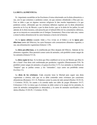 LA DIETA ALIMENTICIA:
Es importante escudriñar en las Escrituras el tema relacionado con la dieta alimenticia, o
sea, con lo que comemos o podemos comer, sin que estemos ofendiendo a Dios por eso.
Esto se debe a que en algunos sectores religiosos le dan mucha importancia a lo que
podemos comer, afirmando que los cristianos debemos regirnos por la dieta alimenticia
prescrita en la Ley de Moisés, o por la dieta kosher, que es la dieta de los judíos, la cual
además de la dieta mosaica, está prescrita por el talmud (libro de los comentarios rabínicos,
que en su mayoría no concuerdan con el Antiguo Testamento). Para evitar todo esto, vamos
a mirar la dieta alimenticia de los seres humanos a través de la historia.
En la época edénica (cuando Adán y Eva vivían en el Edén) y en la época pre-
diluviana (antes del Diluvio), los seres humanos solo consumieron alimentos vegetales, o
sea, una alimentación vegetariana (Génesis 1:29).
La dieta pos-diluviana, es la establecida por Dios después del Diluvio. Además de los
alimentos vegetales, Dios permitió comer carne de animales, solo prohibió comer sangre de
los animales (Génesis 9:3-4).
La dieta según la Ley. Es la dieta que Dios estableció en la Ley de Moisés que Dios le
dio a Israel. Esta dieta está conformada por productos vegetales (Deuteronomio 8:8). Se
prohibió comer sangre de animales y la grasa (Levítico 3:17). Los animales se clasifican en
“limpios” que se podían comer; y los “inmundos”, cuya carne era prohibida comer
(Levítico 11).
La dieta de los cristianos. Cada creyente tiene la libertad para seguir una dieta
vegetariana o cárnica, solo que no se debe contender entre cristianos por cuestiones
alimenticias (Romanos 14:1-3). Podemos comer la carne de todo animal (Hechos 10:10-16;
1 Corintios 10:25). En cuanto a la comida nadie nos debe de juzgar (Romanos 14:17;
Colosenses 2:16). Lo único que el cristiano no debe comer es la sangre de los animales, la
carne de animales estrangulados (o ahorcados), y la carne de animales sacrificados a los
ídolos (Hechos 15:28-29; 1 Corintios 10:28).
 