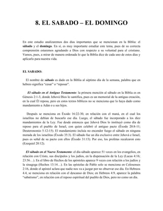 8. EL SABADO – EL DOMINGO
En este estudio analizaremos dos días importantes que se mencionan en la Biblia: el
sábado y el domingo. En sí, es muy importante estudiar este tema, pues de su correcta
comprensión estaremos agradando a Dios con respecto a su voluntad para el cristiano.
Vamos, pues, a mirar de manera ordenada lo que la Biblia dice de cada uno de estos días y
aplicarlo para nuestra vida.
EL SABADO:
El nombre de sábado es dado en la Biblia al séptimo día de la semana, palabra que en
hebreo significa “cesar” o “reposar”.
El sábado en el Antiguo Testamento: la primera mención al sábado en la Biblia es en
Génesis 2:1-3, donde Jehová Dios lo santifica, pues es un memorial de la antigua creación,
en la cual Él reposa, pero en estos textos bíblicos no se menciona que lo haya dado como
mandamiento a Adán o a sus hijos.
Después se menciona en Éxodo 16:22-30, en relación con el maná, en el cual los
israelitas no debían de buscarlo ese día. Luego, el sábado fue incorporado a los diez
mandamientos de la Ley. Fue desde entonces que Jehová Dios lo instituyó como día de
reposo para el pueblo de Israel, con quien celebró el antiguo pacto (Éxodo 20:8-11;
Deuteronomio 5:12-15). El mandamiento incluía no encender fuego el sábado en ninguna
morada de los israelitas (Éxodo 35:3). El sábado fue un día exclusivo entre Jehová e Israel,
pues es señal de su pacto con ellos (Éxodo 31:13). Por eso, los profetas recalcaron esto
(Ezequiel 20:12).
El sábado en el Nuevo Testamento: el día sábado aparece 51 veces en los evangelios, en
relación con Cristo, sus discípulos y los judíos, en la dispensación de la Ley (Lucas 4:16;
23:56…). En el libro de Hechos de los apóstoles aparece 9 veces con relación a los judíos y
la sinagoga (Hechos 13:14…). En las epístolas de Pablo solo se menciona en Colosenses
2:16, donde el apóstol aclara que nadie nos va a juzgar por no observar ese día. En Hebreos
4.4, se menciona en relación con el descanso de Dios; en Hebreos 4:9, aparece la palabra
“sabatismo”, en relación con el reposo espiritual del pueblo de Dios, pero no como un día.
 