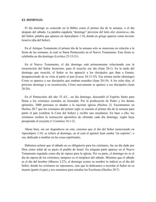 EL DOMINGO:
El día domingo es conocido en la Biblia como el primer día de la semana, o el día
después del sábado. La palabra española “domingo” proviene del latín diez dominicus, día
del Señor, palabra que aparece en Apocalipsis 1:10, donde en griego aparece como kuriake
heméra (día del Señor).
En el Antiguo Testamento el primer día de la semana solo se menciona en relación a la
fiesta de las semanas, la cual se llama Pentecostés en el Nuevo Testamento. Esta fiesta se
celebraba un día domingo (Levítico 23:15-21).
En el Nuevo Testamento, el día domingo está primeramente relacionado con la
resurrección del Señor Jesucristo, pues él resucito ese día (Juan 20:1). En la tarde del
domingo que resucitó, el Señor se les apareció a los discípulos que iban a Emaús,
desapareciendo de su vista al partir el pan (Lucas 24:13-35). Esa misma noche (domingo)
Cristo se aparece a sus discípulos que estaban reunidos (Juan 20:19). A los ocho días, el
próximo domingo a su resurrección, Cristo nuevamente se aparece a sus discípulos (Juan
20:26).
En el Pentecostés del año 33 d.C., un día domingo, descendió el Espíritu Santo para
llenar a los cristianos reunidos en Jerusalén. Por la predicación de Pedro y los demás
apóstoles, 3000 personas se añaden a la naciente iglesia (Hechos 2). Encontramos en
Hechos 20:7 que los cristianos del primer siglo se reunían el primer día de la semana para
partir el pan (celebrar la Cena del Señor) y recibir una enseñanza. En base a ello, los
cristianos reciben la instrucción apostólica de ofrendar cada día domingo, según haya
prosperado el creyente (1 Corintios 16:1-2).
Ahora bien, sin ser dogmáticos en esto, creemos que el día del Señor mencionado en
Apocalipsis 1:10, se refiere al domingo, en el cual el apóstol Juan estaba “en espíritu”, o
sea, dedicado a meditar en las cosas espirituales.
Debemos aclarar que el sábado no es obligatorio para los cristianos, fue un día dado por
Dios como señal de su pacto al pueblo de Israel. En ninguna parte aparece en el Nuevo
Testamento regulado como día de reposo para la iglesia. Por su parte, el domingo no es el
día de reposo de los cristianos, tampoco es el remplazo del sábado. Mientras que el sábado
es el día del hombre (Marcos 2:27), el domingo (como su nombre lo indica) es el día del
Señor, donde los cristianos no reposamos, sino que lo dedicamos a recordar al Señor en su
muerte (partir el pan) y nos reunimos para estudiar las Escrituras (Hechos 20:7).
 