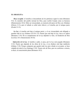 EL ISRAELITA:
Raza escogida: el israelita es descendiente de los patriarcas según la carne (Romanos
9:5). Es miembro del pueblo terrenal de Dios, pues recibió Canaán como su herencia
(Deuteronomio 34:4). Debe ser circuncidado, en memoria del pacto de Dios con Abraham
(Efesios 2:11); pero el sábado es señal entre Jehová y el israelita, por el antiguo pacto
(Éxodo 31:13).
La Ley: el israelita está bajo el antiguo pacto; y al ser circuncidado está obligado a
guardar toda la Ley (Gálatas 4:23-24; 5:3). Puesto que está bajo la Ley, ésta se le aplica
(Romanos 3:19). De su cumplimiento de la Ley depende la vida y la bendición de Dios
(Levítico 18:5; Deuteronomio 30:16).
Infracción de la Ley: el israelita o judío, si peca, por la Ley será juzgado (Romanos
2:12). Puesto que depende de las obras de la Ley, si no obedece está bajo maldición
(Gálatas 3:10). Porque cualquiera que guarde toda Ley pero ofende en un punto, se hace
culpable de toda la Ley (Santiago 2:10). Tienen celo de Dios, pero no conforme a ciencia,
es decir, al conocimiento pleno (Romanos 10:2).
 