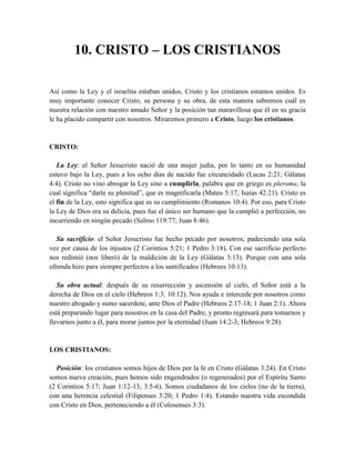 10. CRISTO – LOS CRISTIANOS
Así como la Ley y el israelita estaban unidos, Cristo y los cristianos estamos unidos. Es
muy importante conocer Cristo, su persona y su obra, de esta manera sabremos cuál es
nuestra relación con nuestro amado Señor y la posición tan maravillosa que él en su gracia
le ha placido compartir con nosotros. Miraremos primero a Cristo, luego los cristianos.
CRISTO:
La Ley: el Señor Jesucristo nació de una mujer judía, por lo tanto en su humanidad
estuvo bajo la Ley, pues a los ocho días de nacido fue circuncidado (Lucas 2:21; Gálatas
4:4). Cristo no vino abrogar la Ley sino a cumplirla, palabra que en griego es pleroma, la
cual significa “darle su plenitud”, que es magnificarla (Mateo 5:17; Isaías 42:21). Cristo es
el fin de la Ley, esto significa que es su cumplimiento (Romanos 10:4). Por eso, para Cristo
la Ley de Dios era su delicia, pues fue el único ser humano que la cumplió a perfección, no
incurriendo en ningún pecado (Salmo 119:77; Juan 8:46).
Su sacrificio: el Señor Jesucristo fue hecho pecado por nosotros; padeciendo una sola
vez por causa de los injustos (2 Corintios 5:21; 1 Pedro 3:18). Con ese sacrificio perfecto
nos redimió (nos liberó) de la maldición de la Ley (Gálatas 3:13). Porque con una sola
ofrenda hizo para siempre perfectos a los santificados (Hebreos 10:13).
Su obra actual: después de su resurrección y ascensión al cielo, el Señor está a la
derecha de Dios en el cielo (Hebreos 1:3; 10:12). Nos ayuda e intercede por nosotros como
nuestro abogado y sumo sacerdote, ante Dios el Padre (Hebreos 2:17-18; 1 Juan 2:1). Ahora
está preparando lugar para nosotros en la casa del Padre, y pronto regresará para tomarnos y
llevarnos junto a él, para morar juntos por la eternidad (Juan 14:2-3; Hebreos 9:28).
LOS CRISTIANOS:
Posición: los cristianos somos hijos de Dios por la fe en Cristo (Gálatas 3:24). En Cristo
somos nueva creación, pues hemos sido engendrados (o regenerados) por el Espíritu Santo
(2 Corintios 5:17; Juan 1:12-13; 3:5-6). Somos ciudadanos de los cielos (no de la tierra),
con una herencia celestial (Filipenses 3:20; 1 Pedro 1:4). Estando nuestra vida escondida
con Cristo en Dios, perteneciendo a él (Colosenses 3:3).
 