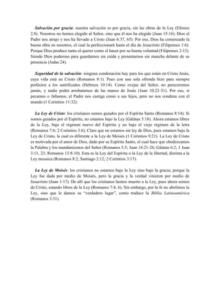 Salvación por gracia: nuestra salvación es por gracia, sin las obras de la Ley (Efesios
2.8). Nosotros no hemos elegido al Señor, sino que él nos ha elegido (Juan 15:16). Dios el
Padre nos atrajo y nos ha llevado a Cristo (Juan 6:37, 65). Por eso, Dios ha comenzado la
buena obra en nosotros, el cual la perfeccionará hasta el día de Jesucristo (Filipenses 1:6).
Porque Dios produce tanto el querer como el hacer por su buena voluntad (Filipenses 2:13).
Siendo Dios poderoso para guardarnos sin caída y presentarnos sin mancha delante de su
presencia (Judas 24).
Seguridad de la salvación: ninguna condenación hay para los que están en Cristo Jesús,
cuya vida está en Cristo (Romanos 8:1). Pues con una sola ofrenda hizo para siempre
perfectos a los santificados (Hebreos 10:14). Como ovejas del Señor, no pereceremos
jamás, y nadie podrá arrebatarnos de las manos de Jesús (Juan 10:22-31). Por eso, si
pecamos o fallamos, el Padre nos castiga como a sus hijos, pero no nos condena con el
mundo (1 Corintios 11:32).
La Ley de Cristo: los cristianos somos guiados por el Espíritu Santo (Romanos 8:14). Si
somos guiados por el Espíritu, no estamos bajo la Ley (Gálatas 5:18). Ahora estamos libres
de la Ley, bajo el régimen nuevo del Espíritu y no bajo el viejo régimen de la letra
(Romanos 7:6; 2 Corintios 3:6). Claro que no estamos sin ley de Dios, pues estamos bajo la
Ley de Cristo, la cual es diferente a la Ley de Moisés (1 Corintios 9:21). La Ley de Cristo
es motivada por el amor de Dios, dado por su Espíritu Santo, el cual hace que obedezcamos
la Palabra y los mandamientos del Señor (Romanos 5:5; Juan 14:21-26; Gálatas 6:2; 1 Juan
3:11, 23; Romanos 13:8-10). Esta es la Ley del Espíritu o la Ley de la libertad, distinta a la
Ley mosaica (Romanos 8:2; Santiago 2:12; 2 Corintios 3:17).
La Ley de Moisés: los cristianos no estamos bajo la Ley sino bajo la gracia; porque la
Ley fue dada por medio de Moisés, pero la gracia y la verdad vinieron por medio de
Jesucristo (Juan 1:17). De allí que los cristianos hemos muerto a la Ley, pues ahora somos
de Cristo, estando libres de la Ley (Romanos 7:4, 6). Sin embargo, por la fe no abolimos la
Ley, sino que le damos su “verdadero lugar”, como traduce la Biblia Latinoamérica
(Romanos 3:31).
 