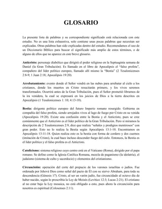 GLOSARIO
La presente lista de palabras y su correspondiente significado está relacionada con este
estudio. No es una lista exhaustiva, solo contiene unas pocas palabras que necesitan ser
explicadas. Otras palabras han sido explicadas dentro del estudio. Recomendamos el uso de
un Diccionario Bíblico para buscar el significado más amplio de estos términos, o de
alguno de ellos que no aparece en este breve glosario.
Anticristo: personaje diabólico que dirigirá el poder religioso en la Septuaginta semana de
Daniel (la Gran Tribulación). Es llamado en el libro de Apocalipsis el “falso profeta”,
compañero del líder político europeo, llamado allí mismo la “Bestia” (2 Tesalonicenses
2:8-9; 1 Juan 2:18; Apocalipsis 19:20).
Arrebatamiento: evento donde el Señor vendrá en las nubes para arrebatar al cielo a los
cristianos, donde los muertos en Cristo resucitarán primero, y los vivos seremos
transformados. Ocurrirá antes de la Gran Tribulación, pues el Señor prometió librarnos de
la ira venidera, la cual se expresará en los juicios de Dios a la tierra descritos en
Apocalipsis (1 Tesalonicenses 1: 10; 4:13-18).
Bestia: dirigente político europeo del futuro Imperio romano resurgido. Gobierna en
compañía del falso profeta, siendo arrojados vivos al lago de fuego por Cristo en su venida
(Apocalipsis 19:20). Existe una confusión entre la Bestia y el Anticristo, pues se cree
comúnmente que el Anticristo es el líder político de la Gran Tribulación. Pero si miramos la
descripción de 2 Tesalonicenses 2:9, dice que realiza “señales y prodigios mentirosos” con
gran poder. Esto no lo realiza la Bestia según Apocalipsis 13:1-10. Encontramos en
Apocalipsis 13:11-18. Quien realiza esto es la bestia con forma de cordero y dos cuernos
(imitación de Cristo), la cual hace incluso descender fuego del cielo. Entonces, la Bestia es
el líder político y el falso profeta es el Anticristo.
Catolicismo: sistema religioso cuyo centro está en el Vaticano (Roma), dirigido por el papa
romano. Se define como la Iglesia Católica Romana, mezcla de paganismo (la idolatría), el
judaísmo (sistema de culto y sacerdocio) y elementos del cristianismo.
Circuncisión: operación del corte del prepucio de los varones israelitas o judíos. Fue
ordenada por Jehová Dios como señal del pacto de Él con su siervo Abraham, para toda su
descendencia (Génesis 17). Cristo, al ser un varón judío, fue circuncidado al octavo día de
haber nacido, según lo proscribía la Ley de Moisés (Levítico 12:3; Lucas 2:21). El cristiano
al no estar bajo la Ley mosaica, no está obligado a esto, pues ahora la circuncisión para
nosotros es espiritual (Colosenses 2:11).
 