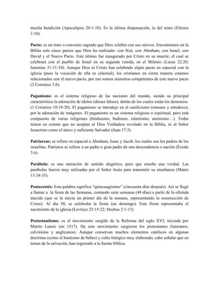 mucha bendición (Apocalipsis 20:1-10). Es la última dispensación, la del reino (Efesios
1:10).
Pacto: es un trato o convenio sagrado que Dios celebra con sus siervos. Encontramos en la
Biblia solo cinco pactos que Dios ha realizado: con Noé, con Abraham, con Israel, con
David y el Nuevo Pacto. Este último fue inaugurado por Cristo en su muerte, el cual se
celebrará con el pueblo de Israel en su segunda venida, en el Milenio (Lucas 22:20;
Jeremías 31:31-34). Aunque Dios ni Cristo han celebrado algún pacto en especial con la
iglesia (pues la vocación de ella es celestial), los cristianos en cierta manera estamos
relacionados con el nuevo pacto, por eso somos ministros competentes de este nuevo pacto
(2 Corintios 3:6).
Paganismo: es el sistema religioso de las naciones del mundo, siendo su principal
característica la adoración de ídolos (dioses falsos), detrás de los cuales están los demonios.
(1 Corintios 10:19-20). El paganismo se introdujo en el catolicismo (romano y ortodoxo),
por la adoración de imágenes. El paganismo es un sistema religioso o espiritual, pero está
compuesto de varias religiones (hinduismo, budismo, islamismo, animismo…). Todas
tienen en común que no aceptan al Dios Verdadero revelado en la Biblia, ni al Señor
Jesucristo como el único y suficiente Salvador (Juan 17:3).
Patriarcas: se refiere en espacial a Abraham, Isaac y Jacob, los cuales son los padres de los
israelitas. Patriarca se refiere a un padre o gran padre de una descendencia o nación (Éxodo
3:6).
Parábola: es una narración de sentido alegórico, pero que enseña una verdad. Las
parábolas fueron muy utilizadas por el Señor Jesús para transmitir su enseñanza (Mateo
13:34-35).
Pentecostés: Esta palabra significa “quincuagésimo” (cincuenta días después). Así se llegó
a llamar a la fiesta de las Semanas, contando siete semanas (49 días) a partir de la ofrenda
mecida (que se la mecía un primer día de la semana, representando la resurrección de
Cristo). Al día 50, se celebraba la fiesta (un domingo). Esta fiesta representaba el
nacimiento de la iglesia (Levítico 23:15-22; Hechos 2:1-13).
Protestantismo: es el movimiento surgido de la Reforma del siglo XVI, iniciada por
Martín Lutero (en 1517). De este movimiento surgieron los protestantes (luteranos,
calvinistas y anglicanos). Aunque conservan muchos elementos católicos en algunas
doctrinas (como el bautismo de bebes) y culto litúrgico muy elaborado, cabe señalar que en
temas de la salvación, han regresado a la fuente bíblica.
 