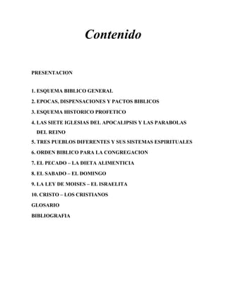 Contenido
PRESENTACION
1. ESQUEMA BIBLICO GENERAL
2. EPOCAS, DISPENSACIONES Y PACTOS BIBLICOS
3. ESQUEMA HISTORICO PROFETICO
4. LAS SIETE IGLESIAS DEL APOCALIPSIS Y LAS PARABOLAS
DEL REINO
5. TRES PUEBLOS DIFERENTES Y SUS SISTEMAS ESPIRITUALES
6. ORDEN BIBLICO PARA LA CONGREGACION
7. EL PECADO – LA DIETA ALIMENTICIA
8. EL SABADO – EL DOMINGO
9. LA LEY DE MOISES – EL ISRAELITA
10. CRISTO – LOS CRISTIANOS
GLOSARIO
BIBLIOGRAFIA
 