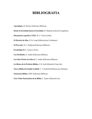 BIBLIOGRAFIA
- Apocalipsis, H. Rossier (Ediciones Bíblicas).
- Desde la Eternidad hasta la Eternidad, H. Medena (Librería Evangélica).
- Diccionario expositivo VINE, W. E. Vine (Caribe).
- El Horario de Dios, D. B. Long (Publicaciones Cotidianas).
- El Porvenir, H. L. Heijkoop (Ediciones Bíblicas).
- Escatología II, F. Lacueva (Clie).
- Las Parábolas, G. André (Ediciones Bíblicas).
- Las Siete Fiestas de Jehová, G. André (Ediciones Bíblicas).
- Lo Básico de la Profecía Bíblica, J. R. Ecob (Herald of Cope Inc).
- Nueva Biblia de Estudio Scofield, C. I. Scofield (Publicaciones Holman).
- Panorama Bíblico, GBV (Ediciones Bíblicas).
- Una Visión Panorámica de la Biblia, J. Taylor (Editorial Luz).
 