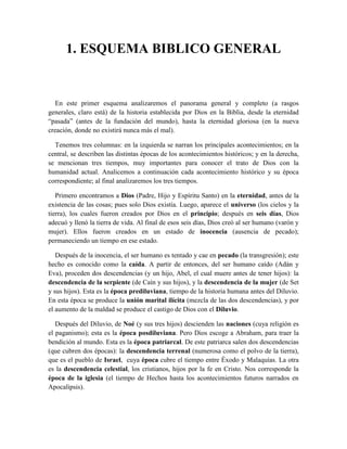 1. ESQUEMA BIBLICO GENERAL
En este primer esquema analizaremos el panorama general y completo (a rasgos
generales, claro está) de la historia establecida por Dios en la Biblia, desde la eternidad
“pasada” (antes de la fundación del mundo), hasta la eternidad gloriosa (en la nueva
creación, donde no existirá nunca más el mal).
Tenemos tres columnas: en la izquierda se narran los principales acontecimientos; en la
central, se describen las distintas épocas de los acontecimientos históricos; y en la derecha,
se mencionan tres tiempos, muy importantes para conocer el trato de Dios con la
humanidad actual. Analicemos a continuación cada acontecimiento histórico y su época
correspondiente; al final analizaremos los tres tiempos.
Primero encontramos a Dios (Padre, Hijo y Espíritu Santo) en la eternidad, antes de la
existencia de las cosas; pues solo Dios existía. Luego, aparece el universo (los cielos y la
tierra), los cuales fueron creados por Dios en el principio; después en seis días, Dios
adecuó y llenó la tierra de vida. Al final de esos seis días, Dios creó al ser humano (varón y
mujer). Ellos fueron creados en un estado de inocencia (ausencia de pecado);
permaneciendo un tiempo en ese estado.
Después de la inocencia, el ser humano es tentado y cae en pecado (la transgresión); este
hecho es conocido como la caída. A partir de entonces, del ser humano caído (Adán y
Eva), proceden dos descendencias (y un hijo, Abel, el cual muere antes de tener hijos): la
descendencia de la serpiente (de Caín y sus hijos), y la descendencia de la mujer (de Set
y sus hijos). Esta es la época prediluviana, tiempo de la historia humana antes del Diluvio.
En esta época se produce la unión marital ilícita (mezcla de las dos descendencias), y por
el aumento de la maldad se produce el castigo de Dios con el Diluvio.
Después del Diluvio, de Noé (y sus tres hijos) descienden las naciones (cuya religión es
el paganismo); esta es la época posdiluviana. Pero Dios escoge a Abraham, para traer la
bendición al mundo. Esta es la época patriarcal. De este patriarca salen dos descendencias
(que cubren dos épocas): la descendencia terrenal (numerosa como el polvo de la tierra),
que es el pueblo de Israel, cuya época cubre el tiempo entre Éxodo y Malaquías. La otra
es la descendencia celestial, los cristianos, hijos por la fe en Cristo. Nos corresponde la
época de la iglesia (el tiempo de Hechos hasta los acontecimientos futuros narrados en
Apocalipsis).
 