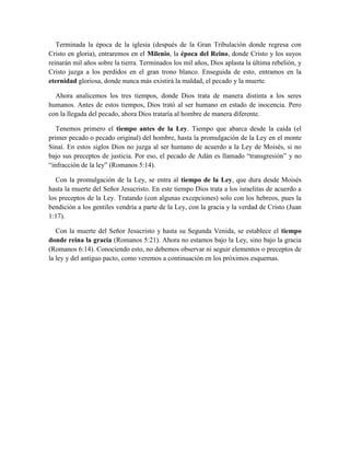 Terminada la época de la iglesia (después de la Gran Tribulación donde regresa con
Cristo en gloria), entraremos en el Milenio, la época del Reino, donde Cristo y los suyos
reinarán mil años sobre la tierra. Terminados los mil años, Dios aplasta la última rebelión, y
Cristo juzga a los perdidos en el gran trono blanco. Enseguida de esto, entramos en la
eternidad gloriosa, donde nunca más existirá la maldad, el pecado y la muerte.
Ahora analicemos los tres tiempos, donde Dios trata de manera distinta a los seres
humanos. Antes de estos tiempos, Dios trató al ser humano en estado de inocencia. Pero
con la llegada del pecado, ahora Dios trataría al hombre de manera diferente.
Tenemos primero el tiempo antes de la Ley. Tiempo que abarca desde la caída (el
primer pecado o pecado original) del hombre, hasta la promulgación de la Ley en el monte
Sinaí. En estos siglos Dios no juzga al ser humano de acuerdo a la Ley de Moisés, si no
bajo sus preceptos de justicia. Por eso, el pecado de Adán es llamado “transgresión” y no
“infracción de la ley” (Romanos 5:14).
Con la promulgación de la Ley, se entra al tiempo de la Ley, que dura desde Moisés
hasta la muerte del Señor Jesucristo. En este tiempo Dios trata a los israelitas de acuerdo a
los preceptos de la Ley. Tratando (con algunas excepciones) solo con los hebreos, pues la
bendición a los gentiles vendría a parte de la Ley, con la gracia y la verdad de Cristo (Juan
1:17).
Con la muerte del Señor Jesucristo y hasta su Segunda Venida, se establece el tiempo
donde reina la gracia (Romanos 5:21). Ahora no estamos bajo la Ley, sino bajo la gracia
(Romanos 6:14). Conociendo esto, no debemos observar ni seguir elementos o preceptos de
la ley y del antiguo pacto, como veremos a continuación en los próximos esquemas.
 