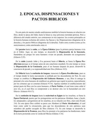 2. EPOCAS, DISPENSACIONES Y
PACTOS BIBLICOS
En esta parte de nuestro estudio analizaremos también la historia humana en relación con
Dios, desde la época del Edén, hasta la futura (y muy próxima) eternidad gloriosa. Pero a
diferencia del estudio anterior, nos centraremos en tres aspectos: los eventos principales en
la historia humana (columna del centro), las Épocas y las Dispensaciones (diagramas de la
derecha), y los pactos bíblicos (diagramas de la derecha). Todos estos eventos (como ya los
mencionamos), están entrelazados entre sí.
Del paraíso hasta la caída, es la Época Edénica (pues la primera pareja humana vivía
en el Edén). Aquí, en este tiempo, se desarrolló la Dispensación de la Inocencia,
llamándose así porque los seres humanos vivían sin pecado, desnudos sin avergonzarse
(Génesis 2:25).
De la caída (cuando Adán y Eva pecaron) hasta el Diluvio, se llama la Época Pre-
diluviana (porque es el tiempo antes de este cataclismo mundial). En este tiempo se inicia
la Dispensación de la Conciencia, pues el ser humano después de pecar, desarrolló la
conciencia de pecado y su responsabilidad ante Dios (Hebreos 10:2).
Del Diluvio hasta la confusión de lenguas, transcurre la Época Pos-diluviana, pues es
el tiempo donde la tierra nuevamente es poblada por los descendientes de Noé. En este
tiempo se establece la Dispensación del Gobierno Humano, o sea, Dios le entrega la
potestad a los seres humanos de establecer un gobierno que regule la justicia, especialmente
por los crímenes que se cometan (Génesis 9:5-6). Aparece también el establecimiento del
primer pacto de Dios con los seres humanos, el Pacto Noético, el cual tiene como señal el
arco iris, en el cual Dios se compromete a no destruir otra vez la humanidad con otro
Diluvio (Génesis 9:8-17).
De la confusión de lenguas hasta la esclavitud en Egipto de los israelitas, se llama la
Época Patriarcal, puesto que los protagonistas son los patriarcas Abraham, Isaac y Jacob,
los antepasados y progenitores de los israelitas, en su relación con Dios, claro está (Éxodo
3:6). En esta época Dios celebró su pacto con Abraham (el Pacto Abrahamico), el cual
tiene como señal la circuncisión, para que los descendientes de este patriarca sean
miembros del pueblo escogido de Dios (Génesis 17). En este tiempo se desarrolla la
Dispensación de la Promesa, pues Dios les promete a los patriarcas las bendiciones, tanto
de la tierra prometida como la venida del Mesías (Gálatas 3:16).
 