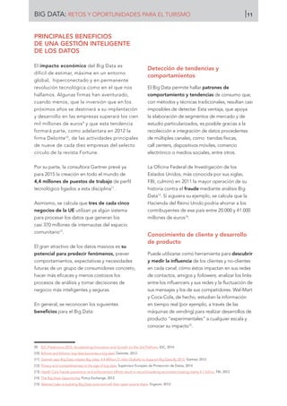 BIG DATA: RETOS Y OPORTUNIDADES PARA EL TURISMO 11
PRINCIPALES BENEFICIOS
DE UNA GESTIÓN INTELIGENTE
DE LOS DATOS
El impacto económico del Big Data es
difícil de estimar, máxime en un entorno
global, hiperconectado y en permanente
revolución tecnológica como en el que nos
hallamos. Algunas firmas han aventurado,
cuando menos, que la inversión que en los
próximos años se destinará a su implantación
y desarrollo en las empresas superará los cien
mil millones de euros9
y que esta tendencia
formará parte, como adelantara en 2012 la
firma Deloitte10
, de las actividades principales
de nueve de cada diez empresas del selecto
círculo de la revista Fortune.
Por su parte, la consultora Gartner prevé ya
para 2015 la creación en todo el mundo de
4,4 millones de puestos de trabajo de perfil
tecnológico ligados a esta disciplina11
.
Asimismo, se calcula que tres de cada cinco
negocios de la UE utilizan ya algún sistema
para procesar los datos que generan los
casi 370 millones de internautas del espacio
comunitario12
.
El gran atractivo de los datos masivos es su
potencial para predecir fenómenos, prever
comportamientos, expectativas y necesidades
futuras de un grupo de consumidores concreto,
hacer más eficaces y menos costosos los
procesos de análisis y tomar decisiones de
negocio más inteligentes y seguras.
En general, se reconocen los siguientes
beneficios para el Big Data:
Detección de tendencias y
comportamientos
El Big Data permite hallar patrones de
comportamiento y tendencias de consumo que,
con métodos y técnicas tradicionales, resultan casi
imposibles de detectar. Esta ventaja, que apoya
la elaboración de segmentos de mercado y de
estudio particularizados, es posible gracias a la
recolección e integración de datos procedentes
de múltiples canales, como tiendas físicas,
call centers, dispositivos móviles, comercio
electrónico o medios sociales, entre otros.
La Oficina Federal de Investigación de los
Estados Unidos, más conocida por sus siglas,
FBI, culminó en 2011 la mayor operación de su
historia contra el fraude mediante análisis Big
Data13
. Si siguiera su ejemplo, se calcula que la
Hacienda del Reino Unido podría ahorrar a los
contribuyentes de ese país entre 20.000 y 41.000
millones de euros14
.
Conocimiento de cliente y desarrollo
de producto
Puede utilizarse como herramienta para descubrir
y medir la influencia de los clientes y no-clientes
en cada canal; cómo éstos impactan en sus redes
de contactos, amigos y followers; analizar los links
entre los influencers y sus redes y la fluctuación de
sus mensajes y los de sus competidores. Wal-Mart
y Coca-Cola, de hecho, estudian la información
en tiempo real (por ejemplo, a través de las
máquinas de vending) para realizar desarrollos de
producto “experimentales” a cualquier escala y
conocer su impacto15
.
[9]	 IDC Predictions 2015: Accelerating Innovation and Growth on the 3rd Platform. IDC, 2014.
[10]	 Billions and billions: big data becomes a big deal. Deloitte. 2012.
[11]	 Gartner says Big Data creates Big Jobs: 4.4 MIllion IT Jobs Globally to Support Big Data By 2015. Gartner, 2012.
[12]	 Privacy and competitiveness in the age of big data. Supervisor Europeo de Protección de Datos, 2014.
[13]	 Health Care fraude prevention and enforcement efforts result in record breaking recovieres totaling nearly 4.1 billion. FBI, 2012.
[14]	 The Big Data Opportunity. Policy Exchange, 2012.
[15]	 Walmart Labs is building Big Data tools and will then open source them. Gigaom, 2012.
 