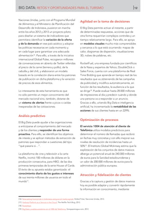 BIG DATA: RETOS Y OPORTUNIDADES PARA EL TURISMO 12
Naciones Unidas, junto con el Programa Mundial
de Alimentos y el Ministerio de Planificación del
Desarrollo de Indonesia, pusieron en marcha
entre los años 2012 y 2013 un proyecto piloto
para diseñar un sistema de indicadores que
permitiera identificar la variación de la oferta
y de la demanda en ese país asiático y adoptar
las políticas necesarias en cada momento y
en cada lugar para garantizar una adecuada
alimentación16
. Para ello, a través de la iniciativa
internacional Global Pulse, recogieron millones
de conversaciones en abierto de Twitter referidas
al precio de la carne (ternera y pollo), de la
cebolla y del chili, y elaboraron un modelo
basado en la correlación diaria entre los patrones
de publicación en dicha plataforma y la variación
de precios de esos alimentos.
Lo interesante de esta herramienta es que
no sólo permite un mejor conocimiento del
mercado nacional sino, también, dotarse de
un sistema de alertas frente a picos o caídas
inesperadas de las cotizaciones.
Análisis predictivo
El Big Data puede ayudar a las organizaciones
a anticiparse al comportamiento del mercado
y de los clientes y responder de una forma
proactiva. Para ello, se identifican los objetivos
de interés y se aplican métodos de extracción de
patrones que respondan a cuestiones del tipo
“qué pasaría si…”.
La plataforma de cine y televisión a la carta
Netflix, invirtió 100 millones de dólares en la
producción consecutiva, para HBO, de las dos
primeras temporadas de la serie House of Cards.
El éxito de su apuesta estaba garantizado: el
conocimiento diario de los gustos e intereses
de sus treinta millones de usuarios en todo el
mundo17
.
Agilidad en la toma de decisiones
El Big Data permite activar al instante, a partir
de determinadas respuestas, acciones que de
otra forma requerirían complejos controles y un
tiempo relativamente largo. Para ello, se apoya
en modelos visuales mucho más comprensibles
y cercanos a lo que está ocurriendo: mapas de
calor, diagramas de dispersión, visualizaciones
3D, nubes de palabras, etc.
RocketFuel, una empresa fundada por científicos
de la Nasa y expertos de Yahoo, DoubleClick o
Sales Force, cuenta con una plataforma de Real
Time Bidding que aprende en tiempo real de los
resultados que va obteniendo de las campañas
de publicidad y modifica automáticamente, en
función de los resultados, la audiencia a la que
se dirige18
. Puede evaluar hasta 28.000 millones
de impresiones al día y predecir cuándo y dónde
una persona va a responder a un anuncio.
Gracias a ello, uniendo Big Data e inteligencia
artificial, ha incrementado la rentabilidad de las
acciones de sus clientes hasta en un 229%.
Optimización de procesos
El servicio 1004 de atención al cliente de
Telefónica utiliza modelos predictivos para
determinar el número de llamadas que recibirá
en fechas muy concretas y con ello mejorar sus
niveles de resolución de incidencias hasta un
50%19
. El Instituto Global Mckinsey estima que la
explotación de los conjuntos de datos masivos
alberga un potencial anual de 240.000 millones
de euros para la Sanidad estadounidense y
un valor de 200.000 millones de euros para la
administración pública europea.
Atracción y fidelización de clientes
Gracias a la captura y gestión de datos masivos
hoy es posible adaptar y convertir rápidamente
la información en conocimiento, mediante
[16]	 Nowcasting food prices in Indonesia using social media signals. Global Pulse. Naciones Unidas, 2014.
[17]	 Hadoop Platform as a Service in the Cloud. The Netflix Tech Blog, 2013.
[18]	 Rocketfuel.
[19]	 Big Data y análisis predictivo en el 1004 de Telefónica. Sorayapaniagua.com, 2012.
 