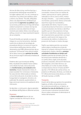 BIG DATA: RETOS Y OPORTUNIDADES PARA EL TURISMO 13
técnicas de data mining, machine learning, o
procesamiento del lenguaje natural (NLP en
sus siglas inglesas). Esto, a su vez, constituye un
mecanismo muy valioso para satisfacer, atraer
y retener a los clientes. Para ello, el Big Data
ofrece a los departamentos de Marketing la
oportunidad de segmentar sus públicos según
sus acciones y preferencias a lo largo del tiempo;
analizar la propensión a comprar otro tipo de
productos o servicios; determinar el mejor
momento para realizar ofertas cross-selling y up-
selling y conocer con mayor exactitud el impacto
de sus campañas.
Procter  Gamble, por ejemplo, es capaz de
integrar en una única herramienta –diseñada
a partir de una decena de tecnologías de
proveedores distintos- la manera en la que los
consumidores de 80 países distintos utilizan
diariamente unas 4.000 millones de dosis de sus
productos20
. El Financial Times utiliza el análisis
de los datos masivos para optimizar las tarifas
de sus anuncios según la demanda inmediata de
sus lectores21
.
Podemos decir que la revolución del Big
Data, impulsada tanto desde el sector público
como desde el privado, está produciendo
una transformación y una evolución en la
economía, el tejido empresarial e incluso, la
propia sociedad. Son numerosos e interesantes
los casos de éxito referenciados en ámbitos
como el de la educación, la sanidad, la cultura,
la seguridad, la investigación, el turismo o la
publicidad. No obstante, queda también un
largo camino por recorrer en la explotación de la
información.
Se describen, a continuación, algunos ejemplos
de utilidades del Big Data en diferentes sectores.
Financiero.
La banca tradicional dispone de una
ingente cantidad de información de sus
clientes sobre cuentas, productos y servicios
contratados, transacciones con tarjetas de
crédito, operaciones en cajeros, gestiones
realizadas en oficina, banca online, medios
de pago utilizados, … cuyo análisis posibilita
recomendar y personalizar ofertas comerciales
específicas según las necesidades y
capacidades del cliente, mejorar la venta
cruzada de productos financieros o conocer las
causas de abandono de clientes e identificar
aquellos que son más propensos a la baja.
Asimismo se identifican y detectan patrones
de comportamiento que permiten una mejor
gestión y optimización de riesgos en las
concesiones de créditos o la detección y
prevención de fraude en medios de pago.
PayPal, cuyo sistema permite a sus usuarios
realizar pagos y transferencias a través de
Internet sin compartir información financiera con
el destinatario, predice, identifica y previene
actividades fraudulentas en tiempo real22
.
Establece patrones de actividad a partir de
las transacciones realizadas atendiendo a
su cuantía, divisa, origen, punto de venta,
productos comprados, dirección IP, información
del navegador y otros datos técnicos. Las
cifras hablan por sí solas: los datos oficiales
correspondientes al tercer trimestre de 201423
apuntan a 157 millones de cuentas activas, una
presencia en 203 países, 26 divisas, una media de
9,7 millones de transacciones diarias y un índice
de fraude muy bajo, un 0,33%.
Transporte.
A partir de los datos que generan los operadores
logísticos, el tráfico, el tipo de mercancía,
las condiciones atmosféricas o el destino, se
optimizan las rutas de distribución de bienes
y servicios para incrementar la productividad,
ahorrar costes y anticiparse a la demanda en el
ámbito del transporte.
[20]	 At Procter  Gamble, Toothpaste is Data. Forbes, 2011.
[21]	 Can Big Data Save Publishing? A Little Class on the Internet, 2011.
[22]	 Big Data thwarts fraud. 0’Reilly / PayPal, 2011.
[23]	 PayPal en cifras. PayPal, 2014.
 