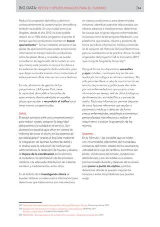 BIG DATA: RETOS Y OPORTUNIDADES PARA EL TURISMO 14
Reducir la congestión del tráfico y disminuir
consecuentemente la contaminación atmosférica
también es posible. En una ciudad como Los
Ángeles, desde el año 2012, ha sido posible
reducir en un 10% dicha congestión al acortar el
tiempo que los conductores invierten en buscar
aparcamiento24
. Se han instalado sensores en las
plazas de aparcamiento para poder proporcionar
información en tiempo real a los conductores
sobre las plazas libres y ocupadas, se puede
consultar en la página web de la ciudad, en una
app móvil y está previsto incorporar los datos a
los sistemas de navegación de los vehículos, para
que dirijan automáticamente a los conductores al
estacionamiento libre más cercano a sus destinos.
Es más, el sistema de gestión de los
parquímetros, LA Express Park, tiene
la capacidad de modificar las tarifas de
aparcamiento disminuyéndolas en aquellas
plazas que ayuden a reconducir el tráfico hacia
áreas menos congestionadas.
Salud.
El sector sanitario sufre una constante presión
para reducir costes, asegurar la seguridad
del paciente y la calidad en el servicio. Son
diversos los estudios que cifran en cientos de
millones de euros el ahorro en los sistemas de
sanidad pública25
gracias al Big Data mediante
la integración de diversas fuentes de datos y
el análisis para la reducción de ineficiencias
administrativas, la detección de fraudes y abusos,
la mejora de la coordinación en la atención
al ciudadano, la optimización de los procesos
médicos o la adecuada distribución de material
sanitario y medicamentos, entre otros.
En el ámbito de la investigación clínica se
pueden obtener correlaciones e información para
determinar qué tratamientos son más efectivos
en ciertas condiciones o ante determinados
síntomas; identificar patrones relacionados con
efectos adversos a medicamentos; determinar
las causas que originan algunas enfermedades.
Iniciativas como la del proyecto Medroom, una
plataforma que analiza, resume y presenta de
forma sencilla la información médica contenida
en el conjunto de Historias Clínicas Electrónicas,
para su reutilización en la práctica clínica, ha sido
el ganador del proyecto Call to Innovation 2014
que otorga la Singularity University26
.
De igual forma, los dispositivos wereables
y apps móviles, constituyen hoy en día una
revolución tecnológica en el marco sanitario. No
sólo permiten llevar a cabo la monitorización en
remoto de pacientes y poblaciones afectadas
por una enfermedad sino que proporcionan
información en tiempo real de datos biológicos,
de alimentación, actividad física o pautas de
sueño. Toda esta información permite disponer
de otros factores relevantes que ayudan a
pacientes y médicos a detectar de forma
precoz enfermedades, establecer tratamientos
personalizados más efectivos o realizar el
seguimiento y evaluar la progresión de los
mismos.
Deporte.
En la Fórmula 1, las variables que se miden
son innumerables (elementos del monoplaza,
consumos del motor, estado de los neumáticos,
actividad de la caja de cambios, biorritmos del
piloto, condiciones del circuito, condiciones
atmosféricas) y son sometidas a un análisis
pormenorizado durante y después de la carrera
para poner a punto los coches y pilotos,
determinar dónde se pueden mejorar los
tiempos o evitar los problemas que puedan
surgir.
[24]	 Playing the Slots: Technology’s Growing Role in Bringing Efficiency to Parking. Governing Institute, 2014.
[25]	 Big Data: The next frontier for innovation, competition, and productivity. McKinsey, 2011.
Big data in digital health. Fundación Rock Health, 2012.
[26]	 MEDROOM - Winning project of the contest Call to Innovation - Singularity University 2014, 2014.
 
