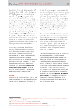 BIG DATA: RETOS Y OPORTUNIDADES PARA EL TURISMO 15
La selección alemana de fútbol, ganadora del
Mundial en Brasil de 2014, utilizó el programa
SAP Big Data para mejorar el rendimiento
deportivo de sus jugadores durante los
entrenamientos27
. Los futbolistas entrenan con
sensores cuyos datos son transmitidos desde una
antena al sistema de análisis que proporciona
información a entrenadores y jugadores sobre
su rendimiento, posesiones de balón, pases,
tiros a puerta, velocidades. De este modo fueron
capaces de reducir por ejemplo el promedio de
posesión de la pelota de cada jugador de una
media de 3,4 segundos a 1,1 incrementando
la velocidad en los pases. El sistema también
permite analizar el desempeño del equipo rival
a partir de los registros posicionales de los
jugadores mediante datos obtenidos a partir de
las imágenes de los partidos disputados.
La tecnología es aplicable al diseño de la
estrategia de entrenamiento y competición
más conveniente para funcionar al máximo
rendimiento, detectar posibles lesiones,
seguimiento de los atletas fuera del entorno
deportivo (nutrición, sueño, bienestar
emocional), control de los elementos (zapatillas,
balones, palos de golf, camisetas,…)28
, pero
también sirve a los clubes o federaciones
deportivas para gestionar los servicios que
ofrecen a los espectadores, la venta de
entradas, el merchandasing o proporcionar
experiencias únicas a sus seguidores.
Energía.
La demanda de electricidad, gas o agua en una
determinada franja horaria y el establecimiento
de mecanismos que adecuen el consumo en
función de la misma supone uno de los grandes
ahorros energéticos así como un crecimiento más
sostenible y ecológico. Dicha demanda también
está profundamente afectada por el clima, por
lo que el análisis de información meteorológica,
las fases de las mareas, las imágenes de satélite,
los mapas de deforestación o los registros
históricos de temperaturas y otros datos son
fundamentales para la previsión de suministro
y el rendimiento de sistemas de energías
renovables como la eólica o solar.
Con el objetivo de modificar el comportamiento
energético de los consumidores, empresas como
Opower29
, permiten a sus clientes comparar su
consumo de electricidad con la de sus vecinos
como medida para fomentar la disminución
del mismo. Si gracias a ello se evita la creación
de una planta de energía o la mejora la red,
supondrá un ahorro tanto para la compañía
como para sus clientes.
Otro de los grandes generadores de información
en el sector energético lo constituyen los
contadores inteligentes o smart meters30
. Son
medidores capaces de transmitir los datos de
consumos y de recibir información de forma
remota sobre precios, instrucciones de conexión
o desconexión, alarmas e indicadores de si existe
un malgasto, cambiar el tipo de consumo a
modo prepago. De este modo los consumidores
se benefician de una información mejor y más
accesible y las compañías eliminan la necesidad
de la lectura de los medidores manualmente,
garantizan la exactitud en los valores de las
facturas y generan y distribuyen la energía de
una forma más rentable.
[27]	 SAP y la Asociación Alemana de Fútbol (DFB): Usando el Big Data para mejorar el rendimiento de los jugadores de la Copa del Mundo en
Brasil. Blog de innovación de SAP, 2014.
[28]	 Las aplicaciones del Big Data en el deporte. Think Big Telefónica, 2014.
[29]	 Opower Uses Big Data to Help Consumers Save $320 Million in Utility Bills. Cloudera, 2013.
[30]	 Smart Meters: Tecnología Avanzada para la Medición del Consumo Energético en los Hogares. CIDEI, 2012.
 