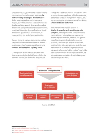 Estos espacios, cuyos límites no necesariamente
coinciden con los de la ciudad, estimulan la
participación y la recogida de información
de los usuarios desde antes incluso de su
llegada, durante su estancia y tras su marcha. Su
despliegue físico, a partir de una red completa
de sensores y dispositivos conectados a Internet,
propicia el desarrollo de una plataforma virtual
de servicios que estimula la innovación, la
cooperación y, por ende, la competitividad.
De esta forma, la captura, tratamiento, análisis
y explotación de la información en un destino
turístico permite a los agentes del sector una
toma de decisiones más rápida y eficaz.
La integración de los datos que nutren este
sistema, procedentes de teléfonos móviles, de
las redes sociales, de terminales de punto de
venta (TPV) o de hitos urbanos conectados entre
sí –como farolas, papeleras, vehículos, pasos de
peatones o baldosas inteligentes32
– facilita, a su
vez, un conocimiento más preciso de los hábitos
y necesidades de los turistas.
Tales herramientas no sólo apoyan el
diseño de una oferta de servicios de ocio
completa, interdependiente, complementaria,
personalizada y orientada a una experiencia
ininterrumpida. Permiten, además, una gestión
más eficiente y coordinada de los recursos
públicos y privados que apoyan la actividad
turística. Entre ellos, por ejemplo, están los que
intervienen en el control u organización del
transporte urbano, del tráfico rodado33
, del ruido,
de la contaminación, de los espacios verdes, de
los espacios comerciales y de las instalaciones
deportivas y culturales34
.
Fuente: SEGITTUR
[32]	 The Internet of Everything for Cities. Cisco, 2013
[33]	 “Smart” cities aim to predict -and manage- traffic future. Gridovate, 2012.
[34]	 Urbanflow Helsinki.
Destino turístico
como laboratorio
NTIC
El territorio como plataforma
Conectividad con
otros destinos
Interacción
con el visitante
Recolección
de datos
Transmisión
de datos
Almacenamiento
y análisis
Plataforma
de servicios
BIG DATA: RETOS Y OPORTUNIDADES PARA EL TURISMO 17
 