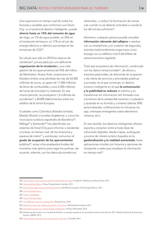 Una supervisión en tiempo real de todos los
factores y variables que conforman una Smart
City –o un potencial destino inteligente– puede
ahorrar hasta un 15% del consumo de agua
de riego, un 7% de agua potable, un 25% en
el transporte de basura, un 17% en el uso de
energía eléctrica e idéntico porcentaje en las
emisiones de CO235
.
Se calcula que sólo en 2010 los atascos de
carreteras36
, provocados por una deficiente
organización de la circulación y una mala
gestión de los aparcamientos (el 45% del tráfico
de Manhattan, Nueva York), ocasionaron en
Estados Unidos unas pérdidas de más de 63.500
millones de euros, un gasto de 11.000 millones
de litros de combustible y unos 4.200 millones
de horas de actividad no realizada. En ese
mismo periodo, se produjeron 1,4 millones de
accidentes37
y 40.000 fallecimientos sobre los
asfaltos de la Unión Europea.
Ciudades como Columbus (Estados Unidos),
Masdar (Dubai) o Londres (Inglaterra), o como los
municipios turísticos españoles de Barcelona38
,
Málaga39
y Santander40
han planificado sus
sistemas de Smart City para informar a residentes
y turistas, en tiempo real, de los itinerarios y
esperas de metro41
y autobuses; comunicar el
grado de ocupación de los aparcamientos
públicos42
; avisar a los empleados locales del
momento más óptimo para regar los jardines -de
acuerdo, además, con los datos pluviométricos
obtenidos-; o reducir la iluminación de ciertas
vías cuando no se detecte actividad o cuando la
luz del sol sea suficiente43
.
Asimismo, cualquier persona puede consultar
información relevante del callejero o resolver
con su smartphone, y en cuestión de segundos,
trámites tradicionalmente engorrosos como
el pago con su teléfono móvil del billete de
estacionamiento regulado.
Todo ese ecosistema de información, combinado
con los datos transaccionales44
, de aforos y
tránsitos peatonales, de demanda de ocupación
o de oferta de servicios y actividades públicas
y privadas, es el que construye un destino
turístico inteligente en el que la comunicación
y la publicidad se reducen al máximo y se
transforman en información útil, limitada a los
momentos de la verdad del visitante o ciudadano
y ajustada en su formato y contexto (alertas SMS
personalizadas, notificaciones no intrusivas vía
app, mensajes emergentes sobre elementos
urbanos, etc.).
En ese sentido, los destinos inteligentes ofrecen
soporte y conectan entre sí toda clase de
soluciones digitales, desde mapas, audioguías
y puntos de interés turístico basados en la
geolocalización y la realidad aumentada, hasta
aplicaciones móviles con horarios y opciones de
transporte o webs que visualizan la información
en tiempo real45
.
[35]	 Smart Cities: un primer paso hacia la internet de las cosas. Fundación Telefónica y Editorial Ariel, 2011.
[36]	 Urban Mobility Report. Texas Transportation Institute, 2011.
[37]	 Smart Cities Applications and Requirements. Net!Works European Technology Platform, 2011.
[38]	 Smart City Barcelona.
[39]	 Smart City Málaga.
[40]	 Smart City Santander.
[41]	 The 2000 year old city and Big Data. Startup.focus, 2014.
[42]	 Barcelona smart city: adiós parquímetro, hola móvil. Mobile World Capital, 2013.
[43]	 Santander prueba sus nuevas farolas inteligentes. El Diario Montañés, 2014.
[44]	 Dinámicas del turismo en la ciudad de Madrid, un estudio basado en la actividad comercial real del año 2012. Madrid Visitors  Conventions
Bureau y BBVA, 2013.
[45]	 Clear Streets, visualize city’s snow plows in real time. CartoDB, 2014.
BIG DATA: RETOS Y OPORTUNIDADES PARA EL TURISMO 18
 