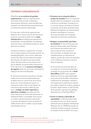 CRITERIOS FUNDAMENTALES
El Big Data no es exclusivo de grandes
organizaciones. Incluso en organizaciones
de tamaño medio se están recabando y
almacenando volúmenes y tipos de datos que
requieren una velocidad de procesamiento que
no ofrecen los sistemas tradicionales.
En todo caso, conforme las organizaciones
disponen de un mayor volumen de información,
es preciso que éstas se doten de una mejor
infraestructura tecnológica para garantizar la
escalabilidad, interoperabilidad, accesibilidad,
almacenamiento, versatilidad y protección de los
datos de sus clientes.
Aunque su compañía u organización no tenga
claro si está en disposición de poder abordar una
estrategia Big Data, como mínimo, debe estar
al tanto de cuáles son las tendencias actuales
del mercado y las aplicaciones que se están
dando. De este modo, en el momento en el
que se detecte una oportunidad, podrá de una
forma ágil incluir en los procesos estratégicos
de negocio planes de acción que contemplen la
adopción de soluciones Big Data.
En diversos documentos y estudios se recogen
cuáles son los criterios fundamentales que
se deben tener en cuenta al dar los primeros
pasos con una tecnología que supone un
importante cambio. Esto es, de trabajar con
información estructurada y fiable hay que
pasar a trabajar con datos imprecisos y
algoritmos complejos que deben permitir
tomar decisiones en función de información no
totalmente fiable o contrastable. Esto supone
un cambio cultural importante y precisa de
un proceso de adaptación para comprobar la
validez de los nuevos modelos. Las principales
recomendaciones son:
• Comenzar con un proyecto piloto o
prueba de concepto (PoC) con el que sea
posible valorar los resultados a corto plazo
y de forma cuantificable. Si puede ser en
un caso de negocio centrado en el cliente
y haciendo uso de datos existentes mejor.
Delimitar los objetivos, los requerimientos
de datos, tecnológicos y humanos,
los costes asociados y los resultados
esperados y la forma de cuantificarlos.
• Designar un patrocinador que lidere
las iniciativas. En los primeros pasos de
adopción éstas puedan estar lideradas
por el director de sistemas, pero una
vez se evolucione hacia escenarios
más avanzados, el respaldo tiene que
complementarse con directores de
negocio, ya sean de una función específica
como marketing o finanzas o incluso la
dirección general.
En el momento en el que los datos se
convierten en un activo primordial de la
compañía, la incorporación de un Chief
Data Officer (CDO)46
cobra especial
relevancia. Entre sus responsabilidades
se encuentran las de definir, desarrollar e
implementar las estrategias, métodos y
tecnologías que la organización requiere
para adquirir, gestionar, analizar y gobernar
los datos. Según Gartner, en 2015 el 25%
de las grandes organizaciones globales
dispondrá de un Chief Data Officer47
.
• Invertir en talento y desarrollo de
capacidades. La falta de profesionales
con experiencia es uno de los mayores
obstáculos para la adopción del Big Data.
McKinsey cifra en 190.000 los puestos de
científicos de datos que serán necesarios
en Estados Unidos en 201848
. Por lo que
[46]	 The new hero of Big Data and analytics: the Chief Data Officer. IBM, 2014.
[47]	 By 2015, 25 Percent of Large Global Organizations Will Have Appointed Chief Data Officers. Gartner, 2014.
[48]	 Big data: The next frontier for innovation, competition, and productivity. McKinsey, 2011.
BIG DATA: RETOS Y OPORTUNIDADES PARA EL TURISMO 20
 