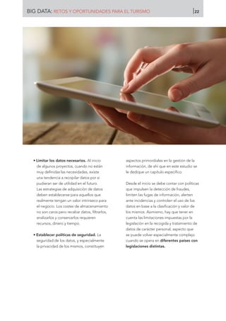 • Limitar los datos necesarios. Al inicio
de algunos proyectos, cuando no están
muy definidas las necesidades, existe
una tendencia a recopilar datos por si
pudieran ser de utilidad en el futuro.
Las estrategias de adquisición de datos
deben establecerse para aquellos que
realmente tengan un valor intrínseco para
el negocio. Los costes de almacenamiento
no son caros pero recabar datos, filtrarlos,
analizarlos y conservarlos requieren
recursos, dinero y tiempo.
• Establecer políticas de seguridad. La
seguridad de los datos, y especialmente
la privacidad de los mismos, constituyen
aspectos primordiales en la gestión de la
información, de ahí que en este estudio se
le dedique un capítulo específico.
Desde el inicio se debe contar con políticas
que impulsen la detección de fraudes,
limiten las fugas de información, alerten
ante incidencias y controlen el uso de los
datos en base a la clasificación y valor de
los mismos. Asimismo, hay que tener en
cuenta las limitaciones impuestas por la
legislación en la recogida y tratamiento de
datos de carácter personal, aspecto que
se puede volver especialmente complejo
cuando se opera en diferentes países con
legislaciones distintas.
BIG DATA: RETOS Y OPORTUNIDADES PARA EL TURISMO 22
 