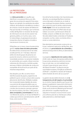LA PROTECCIÓN
DE LA PRIVACIDAD
Los datos personales son aquellos que
identifican a una persona física y, por ello,
gozan de una protección especial. Entre estos
figuran, por ejemplo, los resultantes de análisis
médicos, de localización de teléfonos móviles o
de compras a través de tarjetas de fidelización.
Hay que recordar, sin embargo, que numerosos
niveles del Big Data no necesitan de este tipo
de información sino de otra de carácter más
general y pública, en muchos casos, como
la meteorológica, la geoespacial asociada a
transportes urbanos, la logística vinculada a
mercancías en itinerancia, etc.
El Big Data, por sí mismo, tiene el potencial de
generar nuevas clases de datos personales.
El análisis de las conversaciones en las redes
sociales permite, sin ir más lejos, relacionar
estilos de vida de grupos de personas con
pautas de consumo, solvencia económica o
necesidades sanitarias. Los sensores instalados
en automóviles, por su parte, ofrecen enormes
volúmenes de información y también pueden
asociarse a hábitos individuales de conducción
susceptibles de bonificación por parte de las
empresas aseguradoras.
Esta disciplina, por ello, se centra más en
identificar pautas de grupos y segmentos de
población que en conocer y actuar sobre usuarios
plenamente identificados. Múltiples ciudades
han incorporado tarjetas digitales de acceso
a sus servicios de transporte público que, en
combinación con la información local del tráfico
o el aforo de una estación, permiten optimizar
las rutas de autobús y de metro. Y ello gracias a
datos encriptados y anonimizados de más de
1,6 millones de usuarios, en el caso de Madrid49
, o
a datos que se borran automáticamente cada 48
horas, como ocurre en París.
Una de las fuentes de datos más importantes para
alimentar una estrategia Big Data en sectores
como el de retail o el turístico es, sin duda, la
que constituyen los propios clientes y usuarios y
que conforma lo que ha venido a denominarse
huella digital. Como tal, se entiende el rastro
que las personas dejan en la Red cada vez que
realizan una acción: cuando buscan ofertas de
hoteles, compran un billete de avión, hacen un
like sobre determinados contenidos en Facebook,
comparten una foto, visitan una tienda online o
envían un correo electrónico.
Esta identidad en permanente construcción es
la que, mediante la aplicación del Big Data, abre
el camino a la personalización de contenidos y
estrecha la franja entre la oferta y la demanda de
servicios.
La progresiva digitalización de nuestras vidas y
el afán cada vez mayor de expresar públicamente
lo que somos, pensamos y sentimos conviven
hoy, en todo caso, con otra realidad menos
cómoda: la que encarnan casos como el
de Edward Snowden50
; la disputa entre las
autoridades europeas y Google por el Derecho
al Olvido51
; o el polémico estudio de Facebook
sobre el estado de ánimo de sus usuarios52
.
La gestión de esta doble dimensión, la de la
transparencia y la del respeto a la privacidad,
es uno de los mayores desafíos que hoy por hoy
plantea la explotación masiva de la información.
Ya en 1999, el empresario estadounidense Seth
Godin acuñó el término Marketing de Permisos53
para denominar a aquellas empresas que
adquieren el necesario reconocimiento social
y la confianza justa de sus clientes para utilizar
adecuadamente su identidad digital.
[49]	 Comprar en la era de Big Data. El País, 2014.
[50]	 Edward Snowden says motive behind leaks was to expose ‘surveillance state’. The Washington Post, 2013.
[51]	 Factsheets on the “Right to be Forgotten” ruling. Comisión Europea, 2014.
[52]	 Facebook experimentó con 689.000 usuarios sin su permiso. El País, 2014.
[53]	 Seth Godin’s ‘Permission Marketing’ Turns 15. Forbes, 2014.
BIG DATA: RETOS Y OPORTUNIDADES PARA EL TURISMO 23
 