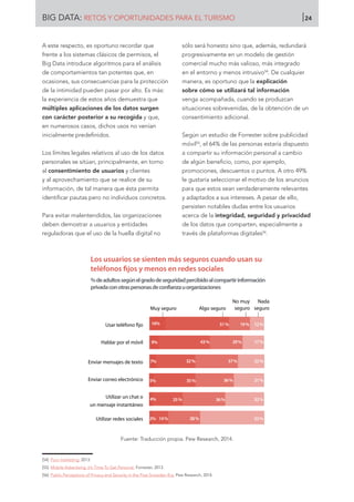 A este respecto, es oportuno recordar que
frente a los sistemas clásicos de permisos, el
Big Data introduce algoritmos para el análisis
de comportamientos tan potentes que, en
ocasiones, sus consecuencias para la protección
de la intimidad pueden pasar por alto. Es más:
la experiencia de estos años demuestra que
múltiples aplicaciones de los datos surgen
con carácter posterior a su recogida y que,
en numerosos casos, dichos usos no venían
inicialmente predefinidos.
Los límites legales relativos al uso de los datos
personales se sitúan, principalmente, en torno
al consentimiento de usuarios y clientes
y al aprovechamiento que se realice de su
información, de tal manera que ésta permita
identificar pautas pero no individuos concretos.
Para evitar malentendidos, las organizaciones
deben demostrar a usuarios y entidades
reguladoras que el uso de la huella digital no
sólo será honesto sino que, además, redundará
progresivamente en un modelo de gestión
comercial mucho más valioso, más integrado
en el entorno y menos intrusivo54
. De cualquier
manera, es oportuno que la explicación
sobre cómo se utilizará tal información
venga acompañada, cuando se produzcan
situaciones sobrevenidas, de la obtención de un
consentimiento adicional.
Según un estudio de Forrester sobre publicidad
móvil55
, el 64% de las personas estaría dispuesto
a compartir su información personal a cambio
de algún beneficio, como, por ejemplo,
promociones, descuentos o puntos. A otro 49%
le gustaría seleccionar el motivo de los anuncios
para que estos sean verdaderamente relevantes
y adaptados a sus intereses. A pesar de ello,
persisten notables dudas entre los usuarios
acerca de la integridad, seguridad y privacidad
de los datos que comparten, especialmente a
través de plataformas digitales56
.
Fuente: Traducción propia. Pew Research, 2014.
[54]	 Puro marketing. 2013.
[55]	 Mobile Advertising: It’s Time To Get Personal. Forrester, 2013.
[56]	 Public Perceptions of Privacy and Security in the Post-Snowden Era. Pew Research, 2014.
Muy seguro Algo seguro
No muy
seguro
Nada
seguro
Usar teléfono ﬁjo
Hablar por el móvil
Enviar mensajes de texto
Enviar correo electrónico
Utilizar un chat o
un mensaje instantáneo
Utilizar redes sociales
Los usuarios se sienten más seguros cuando usan su
teléfonos ﬁjos y menos en redes sociales
%deadultossegúnelgradodeseguridadpercibidoalcompartirinformación
privadaconotraspersonasdeconfianzauorganizaciones
16%
9%
7%
5%
4%
2%
51%
43%
32%
35%
25%
19%
29%
37%
36%
36%
28%
12%
17%
22%
21%
32%
53%14%
BIG DATA: RETOS Y OPORTUNIDADES PARA EL TURISMO 24
 