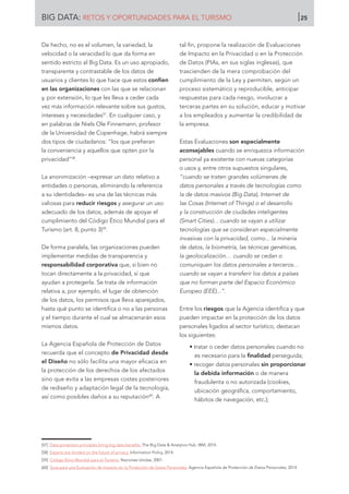De hecho, no es el volumen, la variedad, la
velocidad o la veracidad lo que da forma en
sentido estricto al Big Data. Es un uso apropiado,
transparente y contrastable de los datos de
usuarios y clientes lo que hace que estos confíen
en las organizaciones con las que se relacionan
y, por extensión, lo que les lleva a ceder cada
vez más información relevante sobre sus gustos,
intereses y necesidades57
. En cualquier caso, y
en palabras de Niels Ole Finnemann, profesor
de la Universidad de Copenhage, habrá siempre
dos tipos de ciudadanos: “los que prefieran
la conveniencia y aquellos que opten por la
privacidad”58
.
La anonimización –expresar un dato relativo a
entidades o personas, eliminando la referencia
a su identidades– es una de las técnicas más
valiosas para reducir riesgos y asegurar un uso
adecuado de los datos, además de apoyar el
cumplimiento del Código Ético Mundial para el
Turismo (art. 8, punto 3)59
.
De forma paralela, las organizaciones pueden
implementar medidas de transparencia y
responsabilidad corporativa que, si bien no
tocan directamente a la privacidad, sí que
ayudan a protegerla. Se trata de información
relativa a, por ejemplo, el lugar de obtención
de los datos, los permisos que lleva aparejados,
hasta qué punto se identifica o no a las personas
y el tiempo durante el cual se almacenarán esos
mismos datos.
La Agencia Española de Protección de Datos
recuerda que el concepto de Privacidad desde
el Diseño no sólo facilita una mayor eficacia en
la protección de los derechos de los afectados
sino que evita a las empresas costes posteriores
de rediseño y adaptación legal de la tecnología,
así como posibles daños a su reputación60
. A
tal fin, propone la realización de Evaluaciones
de Impacto en la Privacidad o en la Protección
de Datos (PIAs, en sus siglas inglesas), que
trascienden de la mera comprobación del
cumplimiento de la Ley y permiten, según un
proceso sistemático y reproducible, anticipar
respuestas para cada riesgo, involucrar a
terceras partes en su solución, educar y motivar
a los empleados y aumentar la credibilidad de
la empresa.
Estas Evaluaciones son especialmente
aconsejables cuando se enriquezca información
personal ya existente con nuevas categorías
o usos y, entre otros supuestos singulares,
“cuando se traten grandes volúmenes de
datos personales a través de tecnologías como
la de datos masivos (Big Data), Internet de
las Cosas (Internet of Things) o el desarrollo
y la construcción de ciudades inteligentes
(Smart Cities)... cuando se vayan a utilizar
tecnologías que se consideran especialmente
invasivas con la privacidad, como... la minería
de datos, la biometría, las técnicas genéticas,
la geolocalización… cuando se cedan o
comuniquen los datos personales a terceros…
cuando se vayan a transferir los datos a países
que no forman parte del Espacio Económico
Europeo (EEE)...”.
Entre los riesgos que la Agencia identifica y que
pueden impactar en la protección de los datos
personales ligados al sector turístico, destacan
los siguientes:
• tratar o ceder datos personales cuando no
es necesario para la finalidad perseguida;
• recoger datos personales sin proporcionar
la debida información o de manera
fraudulenta o no autorizada (cookies,
ubicación geográfica, comportamiento,
hábitos de navegación, etc.);
[57]	 Data protection principles bring big data benefits. The Big Data  Analytics Hub. IBM, 2014.
[58]	 Experts are divided on the future of privacy. Information Policy, 2014.
[59]	 Código Ético Mundial para el Turismo. Naciones Unidas, 2001.
[60]	 Guía para una Evaluación de Impacto en la Protección de Datos Personales. Agencia Española de Protección de Datos Personales, 2014.
BIG DATA: RETOS Y OPORTUNIDADES PARA EL TURISMO 25
 