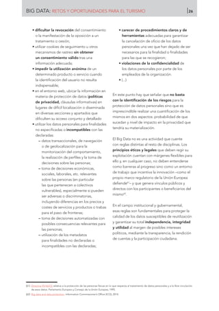 • dificultar la revocación del consentimiento
o la manifestación de la oposición a un
tratamiento o cesión;
• utilizar cookies de seguimiento u otros
mecanismos de rastreo sin obtener
un consentimiento válido tras una
información adecuada;
• impedir la utilización anónima de un
determinado producto o servicio cuando
la identificación del usuario no resulta
indispensable;
• en el entorno web, ubicar la información en
materia de protección de datos (políticas
de privacidad, cláusulas informativas) en
lugares de difícil localización o diseminada
en diversas secciones y apartados que
dificulten su acceso conjunto y detallado
• utilizar los datos personales para finalidades
no especificadas o incompatibles con las
declaradas:
–– datos transaccionales, de navegación
o de geolocalización para la
monitorización del comportamiento,
la realización de perfiles y la toma de
decisiones sobre las personas;
–– toma de decisiones económicas,
sociales, laborales, etc. relevantes
sobre las personas (en particular
las que pertenecen a colectivos
vulnerables), especialmente si pueden
ser adversas o discriminatorias,
incluyendo diferencias en los precios y
costes de servicios y productos o trabas
para el paso de fronteras;
–– toma de decisiones automatizadas con
posibles consecuencias relevantes para
las personas;
–– utilización de los metadatos
para finalidades no declaradas o
incompatibles con las declaradas;
• carecer de procedimientos claros y de
herramientas adecuadas para garantizar
la cancelación de oficio de los datos
personales una vez que han dejado de ser
necesarios para la finalidad o finalidades
para las que se recogieron;
• violaciones de la confidencialidad de
los datos personales por parte de los
empleados de la organización.
• (...)
En este punto hay que señalar que no basta
con la identificación de los riesgos para la
protección de datos personales sino que es
imprescindible realizar una cuantificación de los
mismos en dos aspectos: probabilidad de que
sucedan y nivel de impacto en la privacidad que
tendría su materialización.
El Big Data no es una actividad que cuente
con reglas distintas al resto de disciplinas. Los
principios éticos y legales que deben regir su
explotación cuentan con márgenes flexibles para
ello y, en cualquier caso, no deben entenderse
como barreras al progreso sino como un entorno
de trabajo que incentiva la innovación –como el
propio marco regulatorio de la Unión Europea
defiende61
– y que genera vínculos públicos y
directos con los participantes o beneficiarios del
mismo62
.
En el campo institucional y gubernamental,
esas reglas son fundamentales para proteger la
calidad de los datos susceptibles de reutilización
y garantizar su total independencia, integridad
y utilidad al margen de posibles intereses
políticos, mediante la transparencia, la rendición
de cuentas y la participación ciudadana.
[61]	 Directiva 95/46/CE relativa a la protección de las personas físicas en lo que respecta al tratamiento de datos personales y a la libre circulación
de esos datos. Parlamento Europeo y Consejo de la Unión Europea, 1995.
[62]	 Big data and data protection. Information Commissioner’s Office (ICO), 2014.
BIG DATA: RETOS Y OPORTUNIDADES PARA EL TURISMO 26
 
