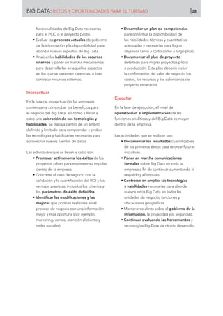 funcionalidades de Big Data necesarias
para el POC o el proyecto piloto.
• Evaluar los procesos actuales de gobierno
de la información y la disponibilidad para
abordar nuevos aspectos de Big Data.
• Analizar las habilidades de los recursos
internos y poner en marcha mecanismos
para desarrollarlas en aquellos aspectos
en los que se detecten carencias, o bien
contratar recursos externos.
Interactuar
En la fase de interactuación las empresas
comienzan a comprobar los beneficios para
el negocio del Big Data, así como a llevar a
cabo una valoración de sus tecnologías y
habilidades. Se trabaja dentro de un ámbito
definido y limitado para comprender y probar
las tecnologías y habilidades necesarias para
aprovechar nuevas fuentes de datos.
Las actividades que se llevan a cabo son:
• Promover activamente los éxitos de los
proyectos piloto para mantener su impulso
dentro de la empresa.
• Concretar el caso de negocio con la
validación y la cuantificación del ROI y las
ventajas previstas, incluidos los criterios y
los parámetros de éxito definidos.
• Identificar las modificaciones y las
mejoras que podrían realizarse en el
proceso de negocio con una información
mejor y más oportuna (por ejemplo,
marketing, ventas, atención al cliente y
redes sociales).
• Desarrollar un plan de competencias
para confirmar la disponibilidad de
las habilidades técnicas y cuantitativas
adecuadas y necesarias para lograr
objetivos tanto a corto como a largo plazo.
• Documentar el plan de proyecto
detallado para migrar proyectos piloto
a producción. Este plan debería incluir
la confirmación del valor de negocio, los
costes, los recursos y los calendarios de
proyecto esperados.
Ejecutar
En la fase de ejecución, el nivel de
operatividad e implementación de las
funciones analíticas y del Big Data es mayor
dentro de la empresa.
Las actividades que se realizan son:
• Documentar los resultados cuantificables
de los primeros éxitos para reforzar futuras
iniciativas.
• Poner en marcha comunicaciones
formales sobre Big Data en toda la
empresa a fin de continuar aumentando el
respaldo y el impulso.
• Centrarse en ampliar las tecnologías
y habilidades necesarias para abordar
nuevos retos Big Data en todas las
unidades de negocio, funciones y
ubicaciones geográficas.
• Mantenerse alerta sobre el gobierno de la
información, la privacidad y la seguridad.
• Continuar evaluando las herramientas y
tecnologías Big Data de rápido desarrollo.
BIG DATA: RETOS Y OPORTUNIDADES PARA EL TURISMO 28
 